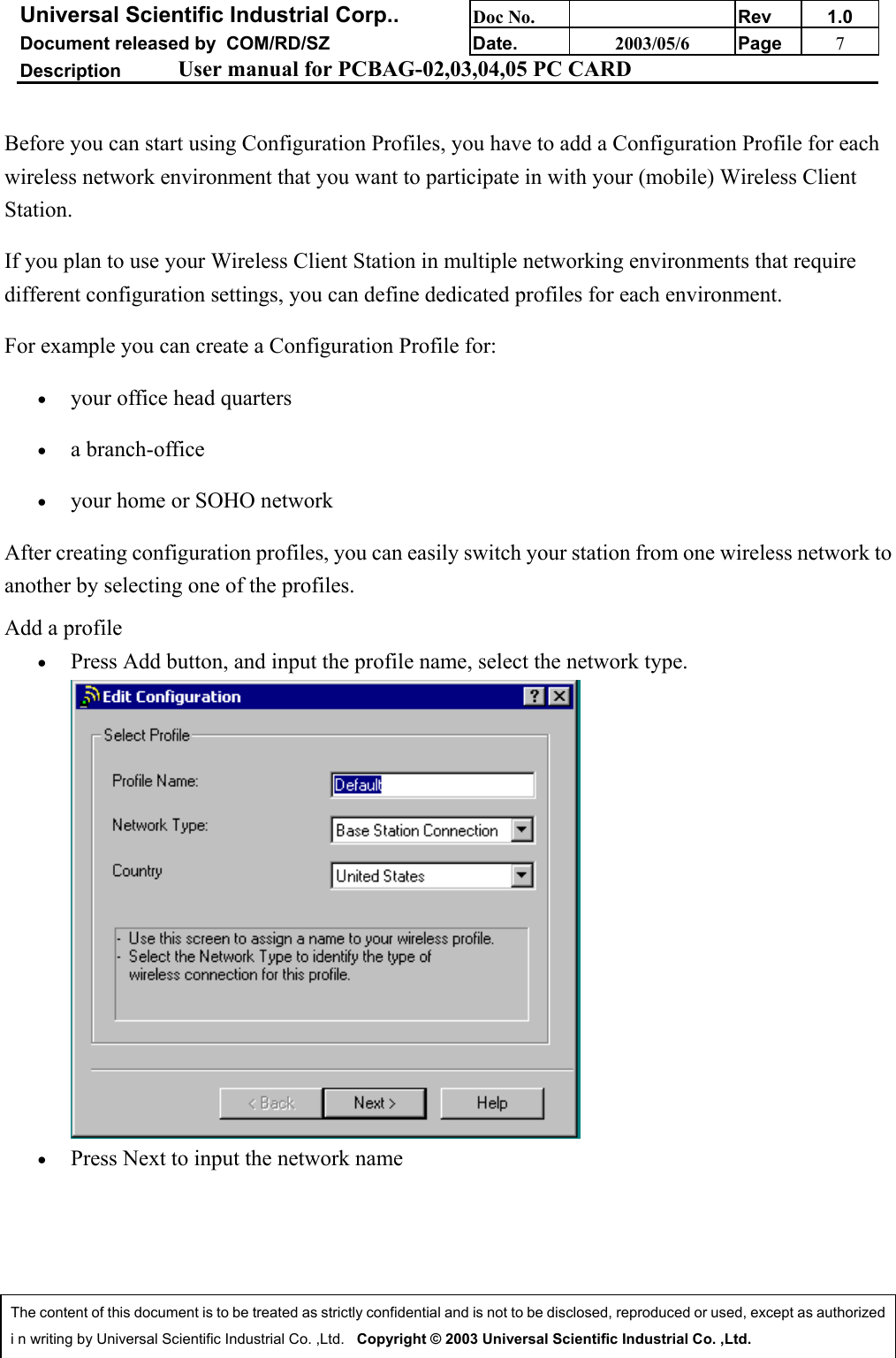 Universal Scientific Industrial Corp.. Doc No. Rev 1.0Document released by  COM/RD/SZ Date. 2003/05/6 Page 7Description User manual for PCBAG-02,03,04,05 PC CARDThe content of this document is to be treated as strictly confidential and is not to be disclosed, reproduced or used, except as authorizedi n writing by Universal Scientific Industrial Co. ,Ltd.   Copyright © 2003 Universal Scientific Industrial Co. ,Ltd.Before you can start using Configuration Profiles, you have to add a Configuration Profile for eachwireless network environment that you want to participate in with your (mobile) Wireless ClientStation.If you plan to use your Wireless Client Station in multiple networking environments that requiredifferent configuration settings, you can define dedicated profiles for each environment.For example you can create a Configuration Profile for:• your office head quarters • a branch-office • your home or SOHO network After creating configuration profiles, you can easily switch your station from one wireless network toanother by selecting one of the profiles.Add a profile• Press Add button, and input the profile name, select the network type.• Press Next to input the network name