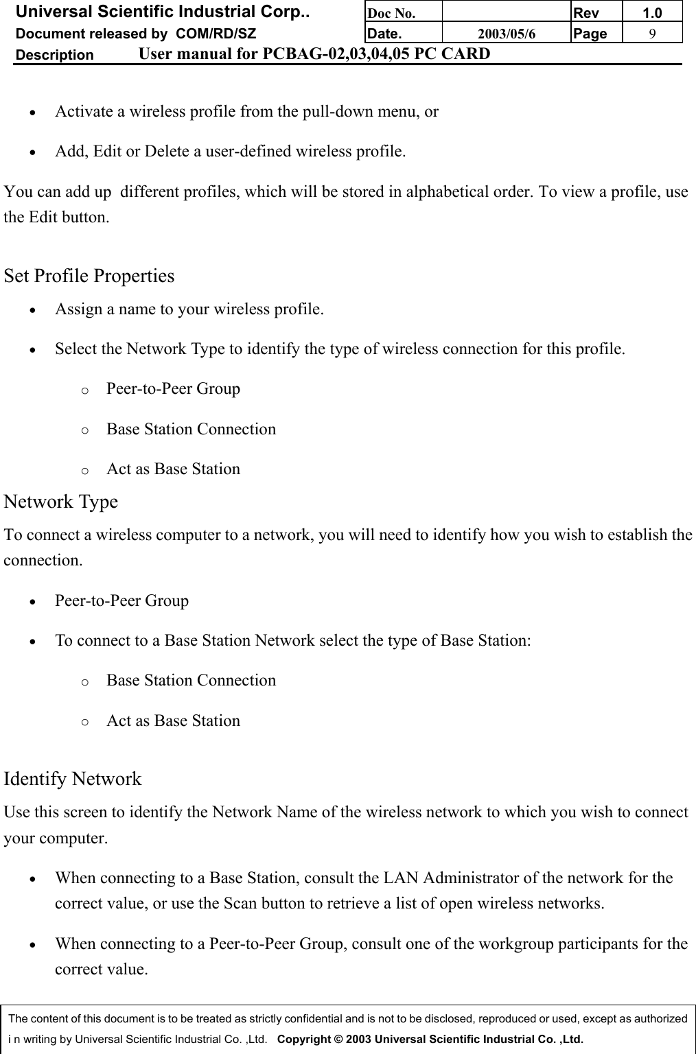 Universal Scientific Industrial Corp.. Doc No. Rev 1.0Document released by  COM/RD/SZ Date. 2003/05/6 Page 9Description User manual for PCBAG-02,03,04,05 PC CARDThe content of this document is to be treated as strictly confidential and is not to be disclosed, reproduced or used, except as authorizedi n writing by Universal Scientific Industrial Co. ,Ltd.   Copyright © 2003 Universal Scientific Industrial Co. ,Ltd.• Activate a wireless profile from the pull-down menu, or • Add, Edit or Delete a user-defined wireless profile. You can add up  different profiles, which will be stored in alphabetical order. To view a profile, usethe Edit button.Set Profile Properties• Assign a name to your wireless profile. • Select the Network Type to identify the type of wireless connection for this profile. o Peer-to-Peer Groupo Base Station Connectiono Act as Base Station Network TypeTo connect a wireless computer to a network, you will need to identify how you wish to establish theconnection.• Peer-to-Peer Group • To connect to a Base Station Network select the type of Base Station: o Base Station Connectiono Act as Base StationIdentify NetworkUse this screen to identify the Network Name of the wireless network to which you wish to connectyour computer.• When connecting to a Base Station, consult the LAN Administrator of the network for thecorrect value, or use the Scan button to retrieve a list of open wireless networks. • When connecting to a Peer-to-Peer Group, consult one of the workgroup participants for thecorrect value. 