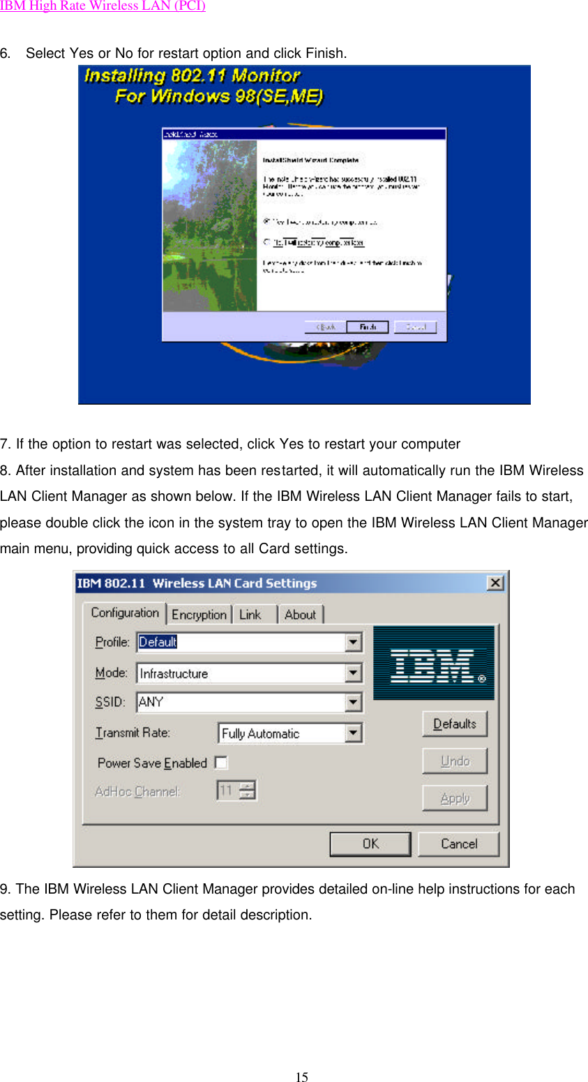 IBM High Rate Wireless LAN (PCI) 15 6. Select Yes or No for restart option and click Finish.  7. If the option to restart was selected, click Yes to restart your computer 8. After installation and system has been restarted, it will automatically run the IBM Wireless LAN Client Manager as shown below. If the IBM Wireless LAN Client Manager fails to start, please double click the icon in the system tray to open the IBM Wireless LAN Client Manager main menu, providing quick access to all Card settings.  9. The IBM Wireless LAN Client Manager provides detailed on-line help instructions for each setting. Please refer to them for detail description.     