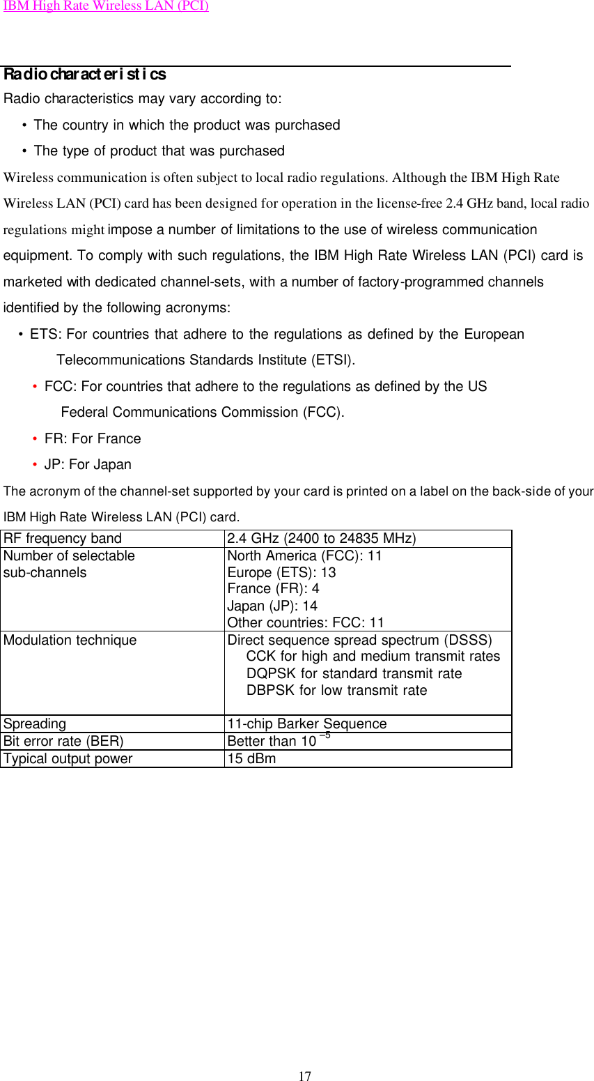 IBM High Rate Wireless LAN (PCI) 17  Radio characteristics Radio characteristics may vary according to:  • The country in which the product was purchased  • The type of product that was purchased Wireless communication is often subject to local radio regulations. Although the IBM High Rate Wireless LAN (PCI) card has been designed for operation in the license-free 2.4 GHz band, local radio regulations might impose a number of limitations to the use of wireless communication equipment. To comply with such regulations, the IBM High Rate Wireless LAN (PCI) card is  marketed with dedicated channel-sets, with a number of factory-programmed channels identified by the following acronyms:   • ETS: For countries that adhere to the regulations as defined by the European             Telecommunications Standards Institute (ETSI). • FCC: For countries that adhere to the regulations as defined by the US Federal Communications Commission (FCC). • FR: For France • JP: For Japan The acronym of the channel-set supported by your card is printed on a label on the back-side of your IBM High Rate Wireless LAN (PCI) card. RF frequency band 2.4 GHz (2400 to 24835 MHz) Number of selectable sub-channels North America (FCC): 11 Europe (ETS): 13 France (FR): 4 Japan (JP): 14 Other countries: FCC: 11 Modulation technique Direct sequence spread spectrum (DSSS)  CCK for high and medium transmit rates  DQPSK for standard transmit rate  DBPSK for low transmit rate  Spreading 11-chip Barker Sequence Bit error rate (BER) Better than 10 –5 Typical output power 15 dBm         