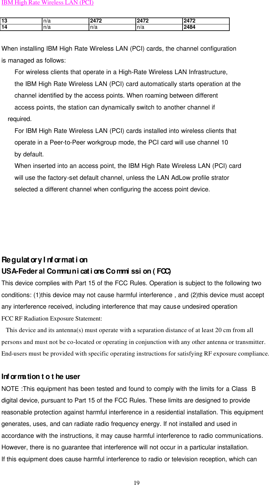 IBM High Rate Wireless LAN (PCI) 19 13 n/a 2472 2472 2472 14 n/a n/a n/a 2484  When installing IBM High Rate Wireless LAN (PCI) cards, the channel configuration is managed as follows: For wireless clients that operate in a High-Rate Wireless LAN Infrastructure, the IBM High Rate Wireless LAN (PCI) card automatically starts operation at the channel identified by the access points. When roaming between different access points, the station can dynamically switch to another channel if required. For IBM High Rate Wireless LAN (PCI) cards installed into wireless clients that operate in a Peer-to-Peer workgroup mode, the PCI card will use channel 10 by default. When inserted into an access point, the IBM High Rate Wireless LAN (PCI) card will use the factory-set default channel, unless the LAN AdLow profile strator selected a different channel when configuring the access point device.      Regulatory Information USA-Federal Communications Commission (FCC) This device complies with Part 15 of the FCC Rules. Operation is subject to the following two conditions: (1)this device may not cause harmful interference , and (2)this device must accept any interference received, including interference that may cause undesired operation FCC RF Radiation Exposure Statement:    This device and its antenna(s) must operate with a separation distance of at least 20 cm from all persons and must not be co-located or operating in conjunction with any other antenna or transmitter. End-users must be provided with specific operating instructions for satisfying RF exposure compliance.  Information to the user NOTE :This equipment has been tested and found to comply with the limits for a Class  B digital device, pursuant to Part 15 of the FCC Rules. These limits are designed to provide reasonable protection against harmful interference in a residential installation. This equipment generates, uses, and can radiate radio frequency energy. If not installed and used in accordance with the instructions, it may cause harmful interference to radio communications. However, there is no guarantee that interference will not occur in a particular installation.   If this equipment does cause harmful interference to radio or television reception, which can 