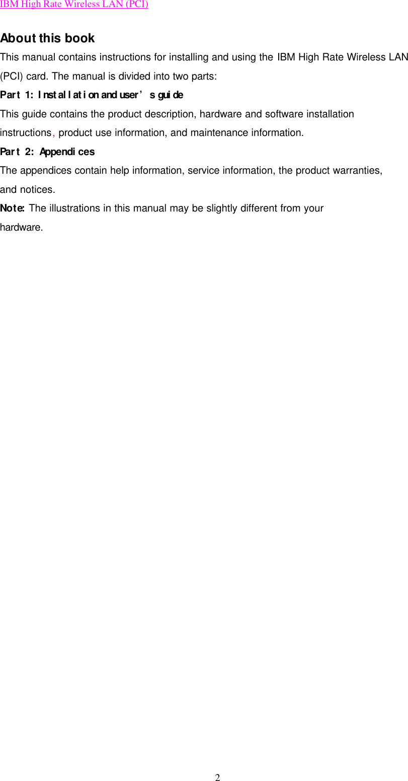 IBM High Rate Wireless LAN (PCI) 2 About this book This manual contains instructions for installing and using the IBM High Rate Wireless LAN (PCI) card. The manual is divided into two parts: Part 1: Installation and user’s guide This guide contains the product description, hardware and software installation instructions, product use information, and maintenance information. Part 2: Appendices The appendices contain help information, service information, the product warranties, and notices. Note: The illustrations in this manual may be slightly different from your hardware.                           