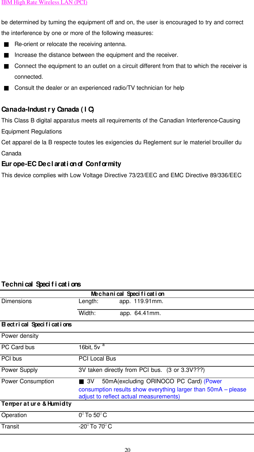 IBM High Rate Wireless LAN (PCI) 20 be determined by tuming the equipment off and on, the user is encouraged to try and correct the interference by one or more of the following measures: ■ Re-orient or relocate the receiving antenna. ■ Increase the distance between the equipment and the receiver. ■ Connect the equipment to an outlet on a circuit different from that to which the receiver is connected. ■ Consult the dealer or an experienced radio/TV technician for help  Canada-Industry Canada (IC) This Class B digital apparatus meets all requirements of the Canadian Interference-Causing Equipment Regulations Cet apparel de la B respecte toutes les exigencies du Reglement sur le materiel brouiller du Canada Europe-EC Declaration of Conformity This device complies with Low Voltage Directive 73/23/EEC and EMC Directive 89/336/EEC          Technical Specifications Mechanical Specification Dimensions Length:       app. 119.91mm.  Width:        app. 64.41mm. Electrical Specifications   Power density   PC Card bus 16bit, 5v a PCI bus PCI Local Bus Power Supply 3V taken directly from PCI bus.  (3 or 3.3V???) Power Consumption ■ 3V   50mA(excluding ORINOCO PC Card) (Power consumption results show everything larger than 50mA – please adjust to reflect actual measurements) Temperature &amp; Humidity   Operation 0．To 50。C Transit -20．To 70。C 