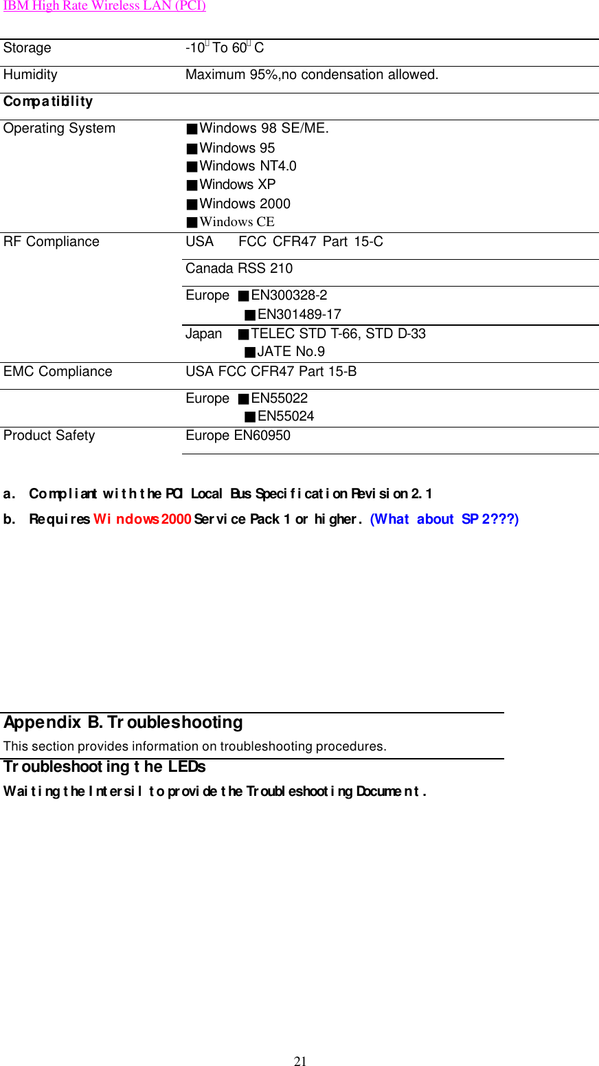 IBM High Rate Wireless LAN (PCI) 21 Storage -10．To 60。C Humidity Maximum 95%,no condensation allowed. Compatibility   Operating System ■Windows 98 SE/ME. ■Windows 95   ■Windows NT4.0      ■Windows XP ■Windows 2000 ■Windows CE RF Compliance USA    FCC CFR47 Part 15-C  Canada RSS 210  Europe  ■EN300328-2         ■EN301489-17  Japan  ■TELEC STD T-66, STD D-33         ■JATE No.9 EMC Compliance USA FCC CFR47 Part 15-B  Europe  ■EN55022         ■EN55024 Product Safety Europe EN60950    a. Compliant with the PCI Local Bus Specification Revision 2.1  b. Requires Windows 2000 Service Pack 1 or higher. (What about SP 2???)        Appendix B. Troubleshooting This section provides information on troubleshooting procedures. Troubleshooting the LEDs Waiting the Intersil to provide the Troubleshooting Document .   
