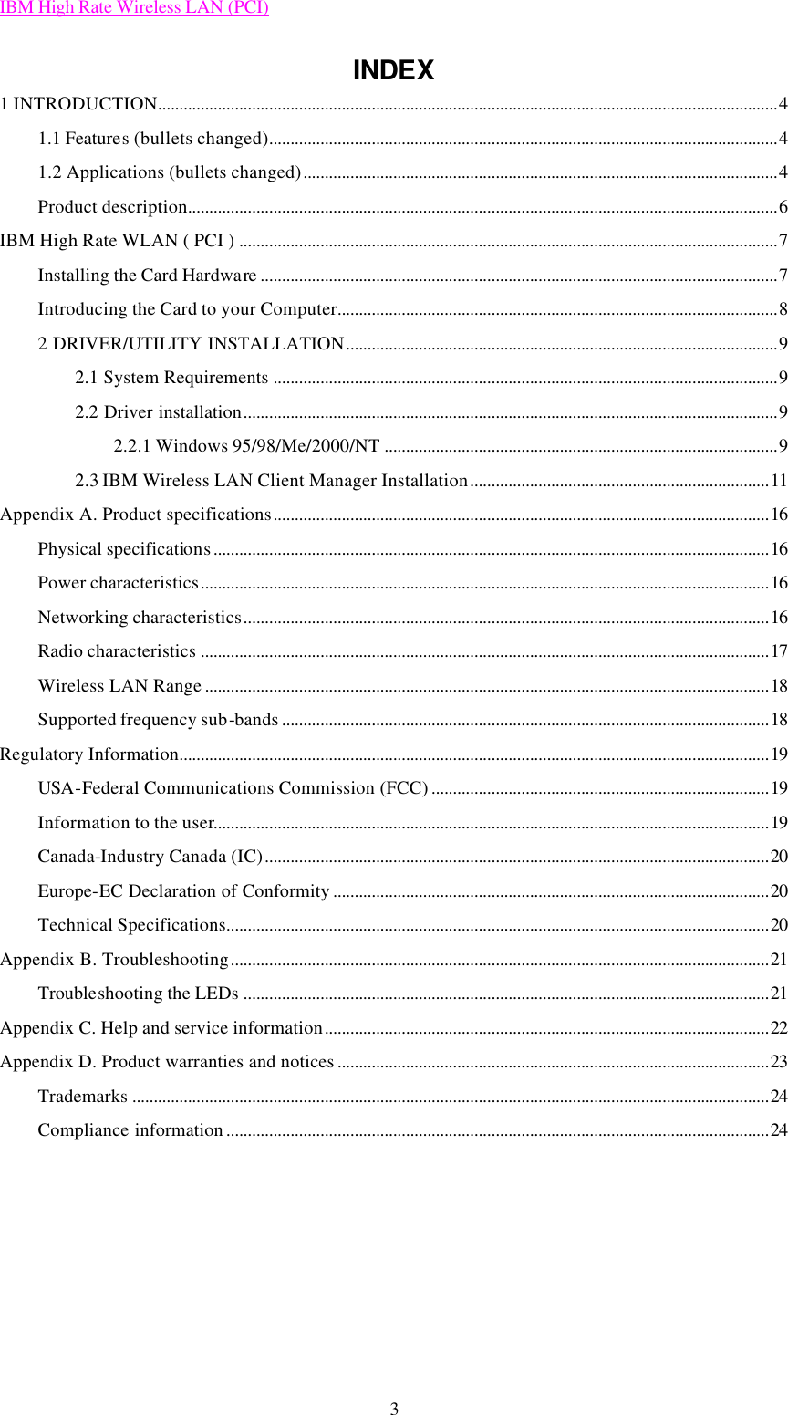 IBM High Rate Wireless LAN (PCI) 3 INDEX 1 INTRODUCTION.................................................................................................................................................4 1.1 Features (bullets changed).......................................................................................................................4 1.2 Applications (bullets changed)...............................................................................................................4 Product description..........................................................................................................................................6 IBM High Rate WLAN ( PCI ) ..............................................................................................................................7 Installing the Card Hardware .........................................................................................................................7 Introducing the Card to your Computer.......................................................................................................8 2 DRIVER/UTILITY INSTALLATION.....................................................................................................9 2.1 System Requirements ......................................................................................................................9 2.2 Driver installation.............................................................................................................................9 2.2.1 Windows 95/98/Me/2000/NT ............................................................................................9 2.3 IBM Wireless LAN Client Manager Installation......................................................................11 Appendix A. Product specifications....................................................................................................................16 Physical specifications..................................................................................................................................16 Power characteristics.....................................................................................................................................16 Networking characteristics...........................................................................................................................16 Radio characteristics .....................................................................................................................................17 Wireless LAN Range ....................................................................................................................................18 Supported frequency sub-bands ..................................................................................................................18 Regulatory Information..........................................................................................................................................19 USA-Federal Communications Commission (FCC) ...............................................................................19 Information to the user..................................................................................................................................19 Canada-Industry Canada (IC)......................................................................................................................20 Europe-EC Declaration of Conformity ......................................................................................................20 Technical Specifications...............................................................................................................................20 Appendix B. Troubleshooting..............................................................................................................................21 Troubleshooting the LEDs ...........................................................................................................................21 Appendix C. Help and service information........................................................................................................22 Appendix D. Product warranties and notices .....................................................................................................23 Trademarks .....................................................................................................................................................24 Compliance information ...............................................................................................................................24      