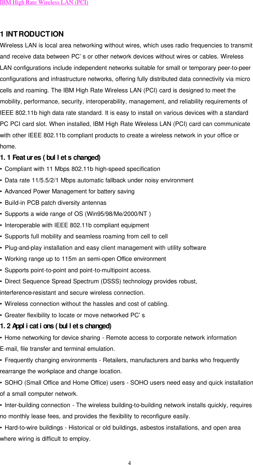 IBM High Rate Wireless LAN (PCI) 4  1 INTRODUCTION Wireless LAN is local area networking without wires, which uses radio frequencies to transmit and receive data between PC’s or other network devices without wires or cables. Wireless LAN configurations include independent networks suitable for small or temporary peer-to-peer configurations and infrastructure networks, offering fully distributed data connectivity via micro cells and roaming. The IBM High Rate Wireless LAN (PCI) card is designed to meet the mobility, performance, security, interoperability, management, and reliability requirements of IEEE 802.11b high data rate standard. It is easy to install on various devices with a standard PC PCI card slot. When installed, IBM High Rate Wireless LAN (PCI) card can communicate with other IEEE 802.11b compliant products to create a wireless network in your office or home. 1.1 Features (bullets changed) • Compliant with 11 Mbps 802.11b high-speed specification • Data rate 11/5.5/2/1 Mbps automatic fallback under noisy environment • Advanced Power Management for battery saving • Build-in PCB patch diversity antennas • Supports a wide range of OS (Win95/98/Me/2000/NT ) • Interoperable with IEEE 802.11b compliant equipment • Supports full mobility and seamless roaming from cell to cell • Plug-and-play installation and easy client management with utility software • Working range up to 115m an semi-open Office environment • Supports point-to-point and point-to-multipoint access. • Direct Sequence Spread Spectrum (DSSS) technology provides robust, interference-resistant and secure wireless connection. • Wireless connection without the hassles and cost of cabling. • Greater flexibility to locate or move networked PC’s 1.2 Applications (bullets changed) • Home networking for device sharing - Remote access to corporate network information E-mail, file transfer and terminal emulation. • Frequently changing environments - Retailers, manufacturers and banks who frequently rearrange the workplace and change location. • SOHO (Small Office and Home Office) users - SOHO users need easy and quick installation of a small computer network. • Inter-building connection - The wireless building-to-building network installs quickly, requires no monthly lease fees, and provides the flexibility to reconfigure easily. • Hard-to-wire buildings - Historical or old buildings, asbestos installations, and open area where wiring is difficult to employ. 