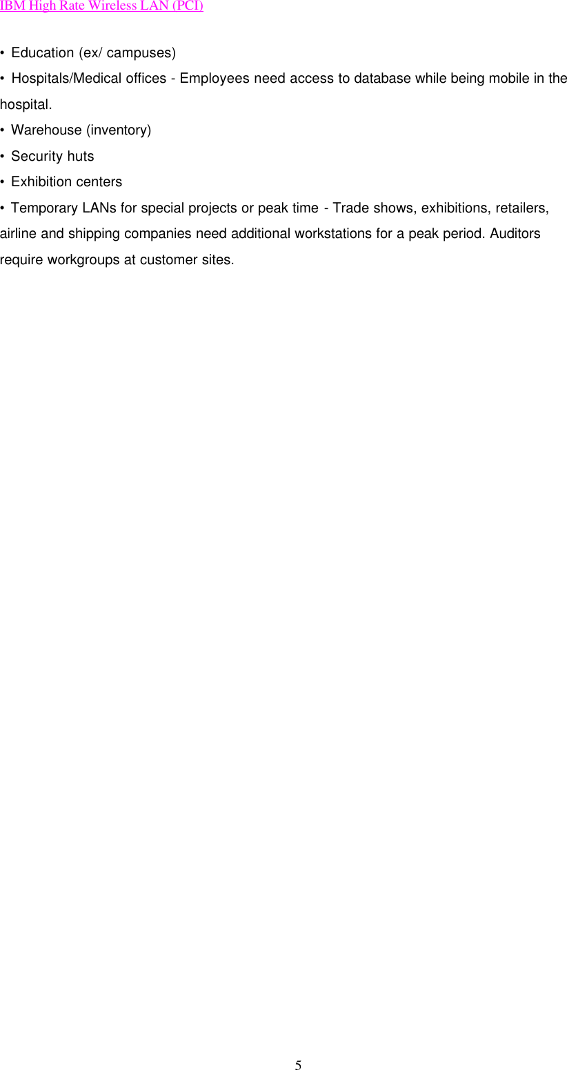 IBM High Rate Wireless LAN (PCI) 5 • Education (ex/ campuses) • Hospitals/Medical offices - Employees need access to database while being mobile in the hospital. • Warehouse (inventory) • Security huts • Exhibition centers • Temporary LANs for special projects or peak time - Trade shows, exhibitions, retailers, airline and shipping companies need additional workstations for a peak period. Auditors require workgroups at customer sites.                            