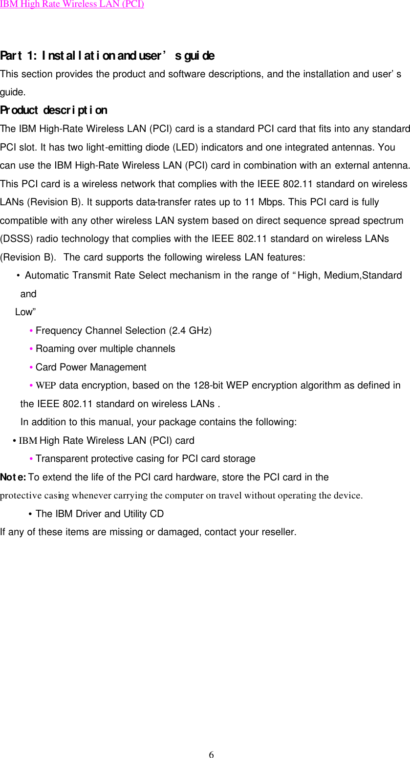 IBM High Rate Wireless LAN (PCI) 6  Part 1: Installation and user’s guide This section provides the product and software descriptions, and the installation and user’s guide. Product description The IBM High-Rate Wireless LAN (PCI) card is a standard PCI card that fits into any standard PCI slot. It has two light-emitting diode (LED) indicators and one integrated antennas. You can use the IBM High-Rate Wireless LAN (PCI) card in combination with an external antenna. This PCI card is a wireless network that complies with the IEEE 802.11 standard on wireless LANs (Revision B). It supports data-transfer rates up to 11 Mbps. This PCI card is fully compatible with any other wireless LAN system based on direct sequence spread spectrum (DSSS) radio technology that complies with the IEEE 802.11 standard on wireless LANs (Revision B).  The card supports the following wireless LAN features:   • Automatic Transmit Rate Select mechanism in the range of “High, Medium,Standard and    Low”   • Frequency Channel Selection (2.4 GHz)   • Roaming over multiple channels   • Card Power Management   • WEP data encryption, based on the 128-bit WEP encryption algorithm as defined in the IEEE 802.11 standard on wireless LANs . In addition to this manual, your package contains the following:    • IBM High Rate Wireless LAN (PCI) card   • Transparent protective casing for PCI card storage Note: To extend the life of the PCI card hardware, store the PCI card in the protective casing whenever carrying the computer on travel without operating the device.   • The IBM Driver and Utility CD If any of these items are missing or damaged, contact your reseller.       