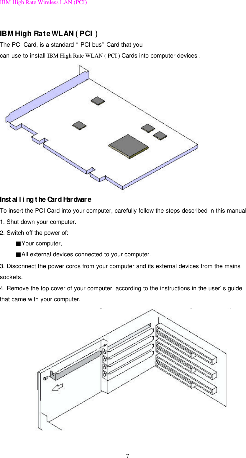 IBM High Rate Wireless LAN (PCI) 7  IBM High Rate WLAN ( PCI )   The PCI Card, is a standard “ PCI bus” Card that you can use to install IBM High Rate WLAN ( PCI ) Cards into computer devices .    Installing the Card Hardware  To insert the PCI Card into your computer, carefully follow the steps described in this manual   1. Shut down your computer. 2. Switch off the power of:  ■Your computer,  ■All external devices connected to your computer. 3. Disconnect the power cords from your computer and its external devices from the mains sockets. 4. Remove the top cover of your computer, according to the instructions in the user’s guide that came with your computer.  