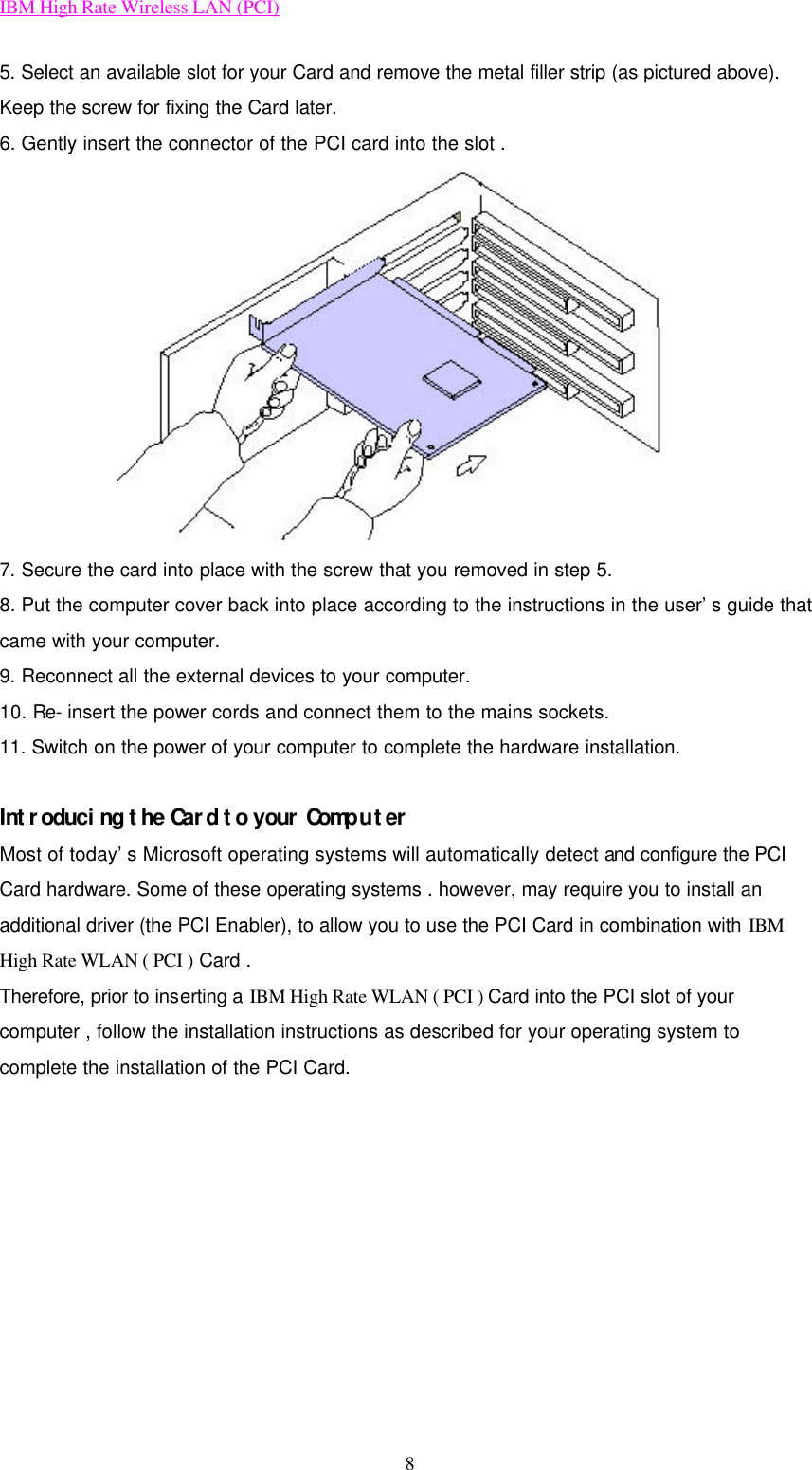 IBM High Rate Wireless LAN (PCI) 8 5. Select an available slot for your Card and remove the metal filler strip (as pictured above). Keep the screw for fixing the Card later.   6. Gently insert the connector of the PCI card into the slot .  7. Secure the card into place with the screw that you removed in step 5. 8. Put the computer cover back into place according to the instructions in the user’s guide that came with your computer. 9. Reconnect all the external devices to your computer. 10. Re- insert the power cords and connect them to the mains sockets. 11. Switch on the power of your computer to complete the hardware installation.    Introducing the Card to your Computer Most of today’s Microsoft operating systems will automatically detect and configure the PCI Card hardware. Some of these operating systems . however, may require you to install an additional driver (the PCI Enabler), to allow you to use the PCI Card in combination with IBM High Rate WLAN ( PCI ) Card . Therefore, prior to inserting a IBM High Rate WLAN ( PCI ) Card into the PCI slot of your computer , follow the installation instructions as described for your operating system to complete the installation of the PCI Card.    