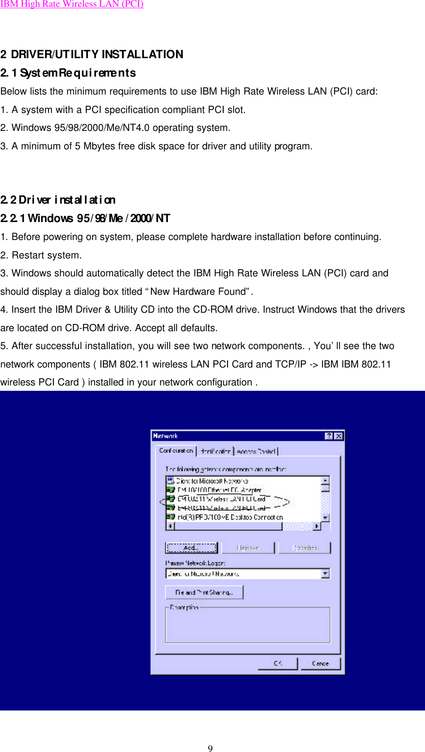 IBM High Rate Wireless LAN (PCI) 9  2 DRIVER/UTILITY INSTALLATION 2.1 System Requirements Below lists the minimum requirements to use IBM High Rate Wireless LAN (PCI) card: 1. A system with a PCI specification compliant PCI slot. 2. Windows 95/98/2000/Me/NT4.0 operating system. 3. A minimum of 5 Mbytes free disk space for driver and utility program.   2.2 Driver installation 2.2.1 Windows 95/98/Me/2000/NT  1. Before powering on system, please complete hardware installation before continuing.   2. Restart system. 3. Windows should automatically detect the IBM High Rate Wireless LAN (PCI) card and should display a dialog box titled “New Hardware Found”. 4. Insert the IBM Driver &amp; Utility CD into the CD-ROM drive. Instruct Windows that the drivers are located on CD-ROM drive. Accept all defaults. 5. After successful installation, you will see two network components. , You’ll see the two network components ( IBM 802.11 wireless LAN PCI Card and TCP/IP -&gt; IBM IBM 802.11 wireless PCI Card ) installed in your network configuration .  