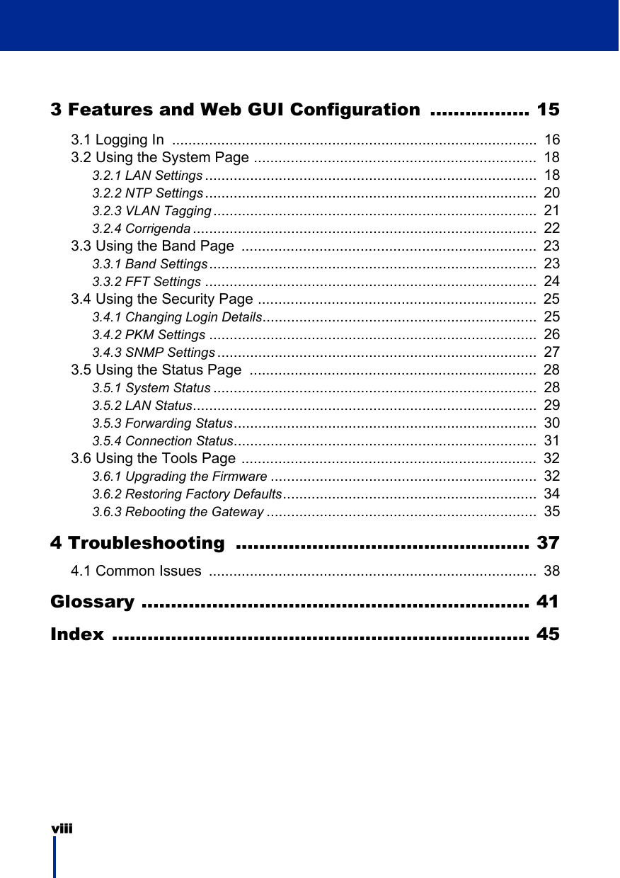 viii 3 Features and Web GUI Configuration ................. 153.1 Logging In  .........................................................................................  163.2 Using the System Page .....................................................................  183.2.1 LAN Settings .................................................................................  183.2.2 NTP Settings .................................................................................  203.2.3 VLAN Tagging ...............................................................................  213.2.4 Corrigenda ....................................................................................  223.3 Using the Band Page  ........................................................................  233.3.1 Band Settings................................................................................  233.3.2 FFT Settings .................................................................................  243.4 Using the Security Page ....................................................................  253.4.1 Changing Login Details...................................................................  253.4.2 PKM Settings ................................................................................  263.4.3 SNMP Settings ..............................................................................  273.5 Using the Status Page  ......................................................................  283.5.1 System Status ...............................................................................  283.5.2 LAN Status....................................................................................  293.5.3 Forwarding Status..........................................................................  303.5.4 Connection Status..........................................................................  313.6 Using the Tools Page ........................................................................  323.6.1 Upgrading the Firmware .................................................................  323.6.2 Restoring Factory Defaults..............................................................  343.6.3 Rebooting the Gateway ..................................................................  354 Troubleshooting  .................................................. 374.1 Common Issues  ................................................................................  38Glossary .................................................................. 41Index ....................................................................... 45