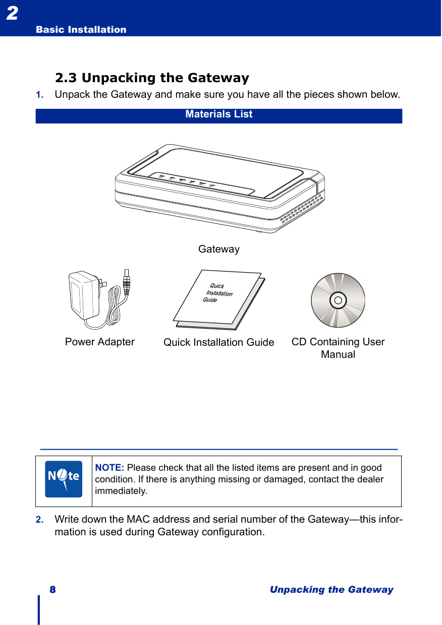 88Unpacking the GatewayBasic Installation22.3 Unpacking the Gateway1. Unpack the Gateway and make sure you have all the pieces shown below.2. Write down the MAC address and serial number of the Gateway—this infor-mation is used during Gateway configuration.Materials ListGatewayPower Adapter   CD Containing User ManualQuick Installation GuideNOTE: Please check that all the listed items are present and in good condition. If there is anything missing or damaged, contact the dealer immediately.kciuQllatsnInoitaediuGN     te