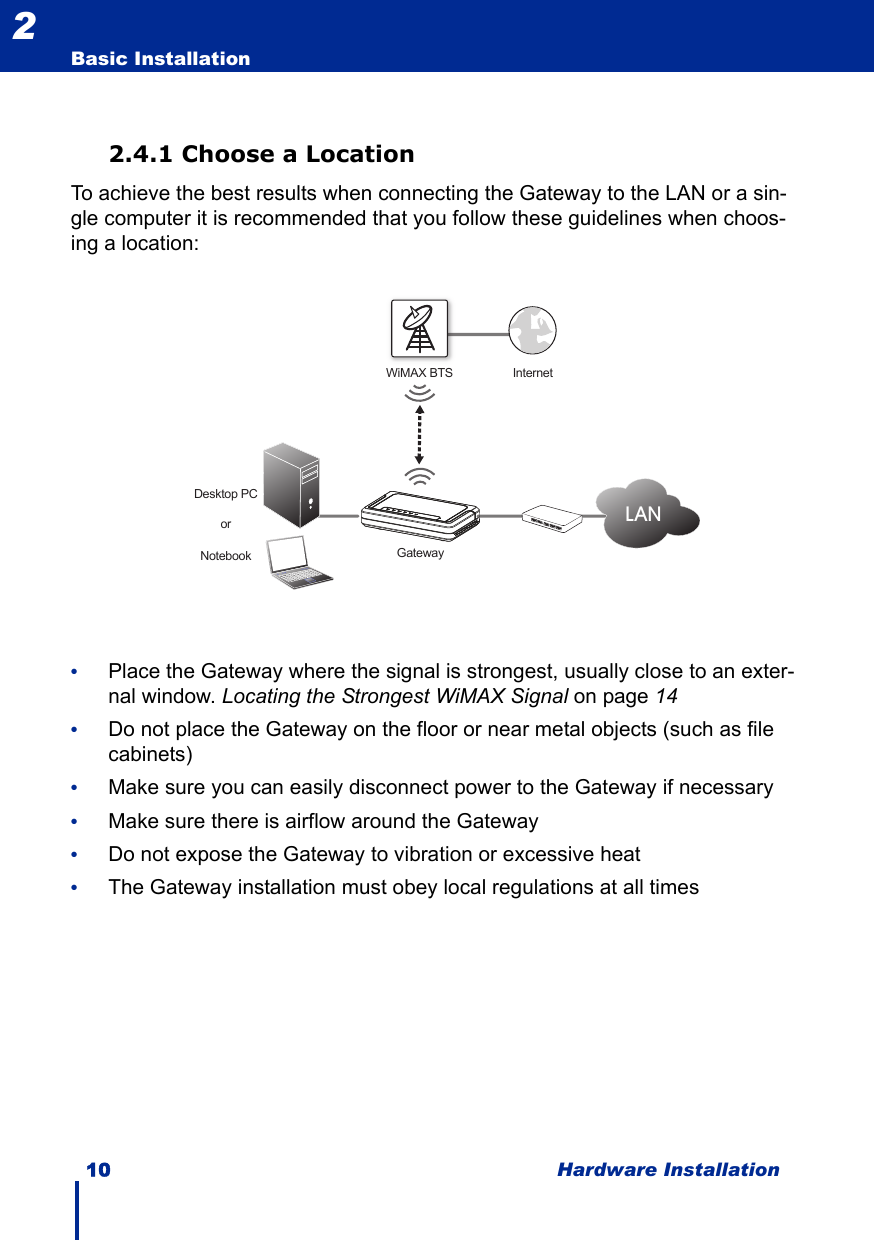 10 Hardware InstallationBasic Installation22.4.1 Choose a LocationTo achieve the best results when connecting the Gateway to the LAN or a sin-gle computer it is recommended that you follow these guidelines when choos-ing a location:•Place the Gateway where the signal is strongest, usually close to an exter-nal window. Locating the Strongest WiMAX Signal on page 14•Do not place the Gateway on the floor or near metal objects (such as file cabinets)•Make sure you can easily disconnect power to the Gateway if necessary•Make sure there is airflow around the Gateway•Do not expose the Gateway to vibration or excessive heat•The Gateway installation must obey local regulations at all timesWiMAX BTS InternetDesktop PCNotebookorLANGateway