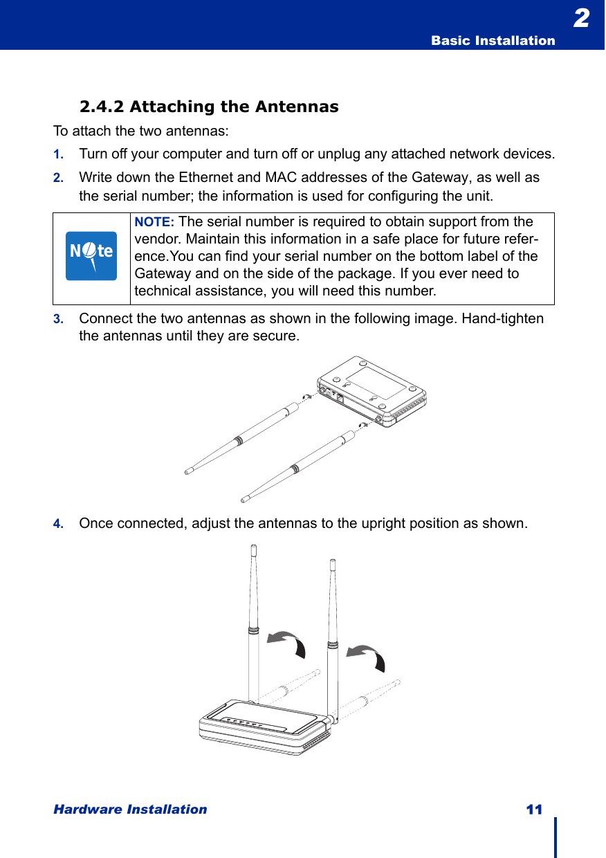 Hardware Installation 11  Basic Installation22.4.2 Attaching the AntennasTo attach the two antennas:1.Turn off your computer and turn off or unplug any attached network devices.2. Write down the Ethernet and MAC addresses of the Gateway, as well as the serial number; the information is used for configuring the unit.3. Connect the two antennas as shown in the following image. Hand-tighten the antennas until they are secure.4. Once connected, adjust the antennas to the upright position as shown.NOTE: The serial number is required to obtain support from the vendor. Maintain this information in a safe place for future refer-ence.You can find your serial number on the bottom label of the Gateway and on the side of the package. If you ever need to technical assistance, you will need this number.N     te