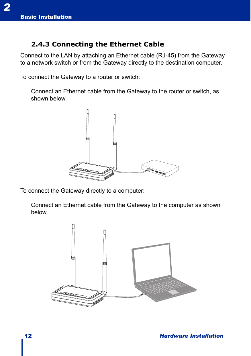 12 Hardware InstallationBasic Installation22.4.3 Connecting the Ethernet CableConnect to the LAN by attaching an Ethernet cable (RJ-45) from the Gateway to a network switch or from the Gateway directly to the destination computer.To connect the Gateway to a router or switch:Connect an Ethernet cable from the Gateway to the router or switch, as shown below.To connect the Gateway directly to a computer:Connect an Ethernet cable from the Gateway to the computer as shown below.