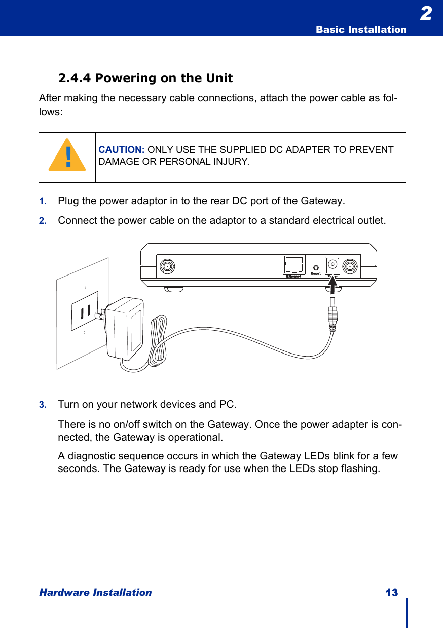 Hardware Installation 13  Basic Installation22.4.4 Powering on the UnitAfter making the necessary cable connections, attach the power cable as fol-lows:1. Plug the power adaptor in to the rear DC port of the Gateway.2. Connect the power cable on the adaptor to a standard electrical outlet.3. Turn on your network devices and PC.There is no on/off switch on the Gateway. Once the power adapter is con-nected, the Gateway is operational.A diagnostic sequence occurs in which the Gateway LEDs blink for a few seconds. The Gateway is ready for use when the LEDs stop flashing. CAUTION: ONLY USE THE SUPPLIED DC ADAPTER TO PREVENT DAMAGE OR PERSONAL INJURY.!