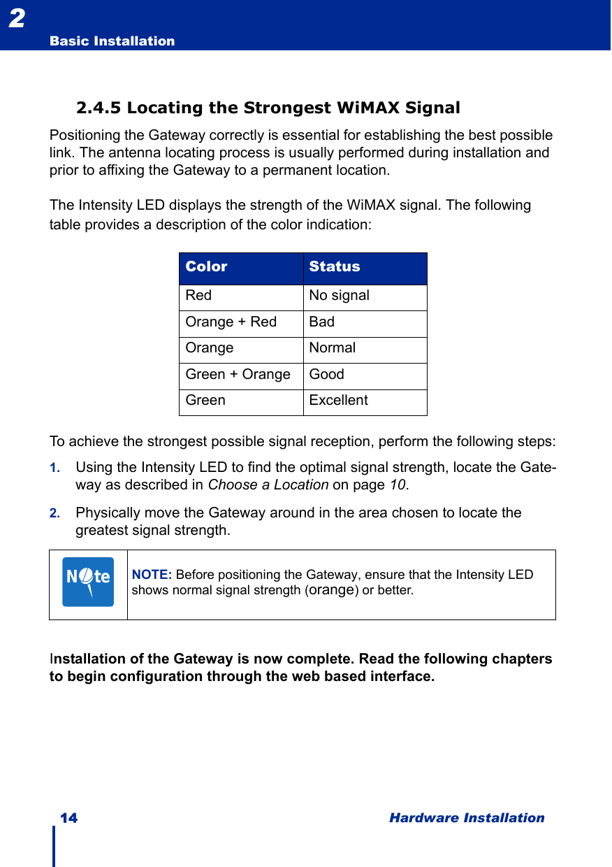 14 Hardware InstallationBasic Installation22.4.5 Locating the Strongest WiMAX SignalPositioning the Gateway correctly is essential for establishing the best possible link. The antenna locating process is usually performed during installation and prior to affixing the Gateway to a permanent location.The Intensity LED displays the strength of the WiMAX signal. The following table provides a description of the color indication:To achieve the strongest possible signal reception, perform the following steps:1. Using the Intensity LED to find the optimal signal strength, locate the Gate-way as described in Choose a Location on page 10.2. Physically move the Gateway around in the area chosen to locate the greatest signal strength.Installation of the Gateway is now complete. Read the following chapters to begin configuration through the web based interface.Color StatusRed No signalOrange + Red BadOrange NormalGreen + Orange GoodGreen ExcellentNOTE: Before positioning the Gateway, ensure that the Intensity LED shows normal signal strength (orange) or better.N     te