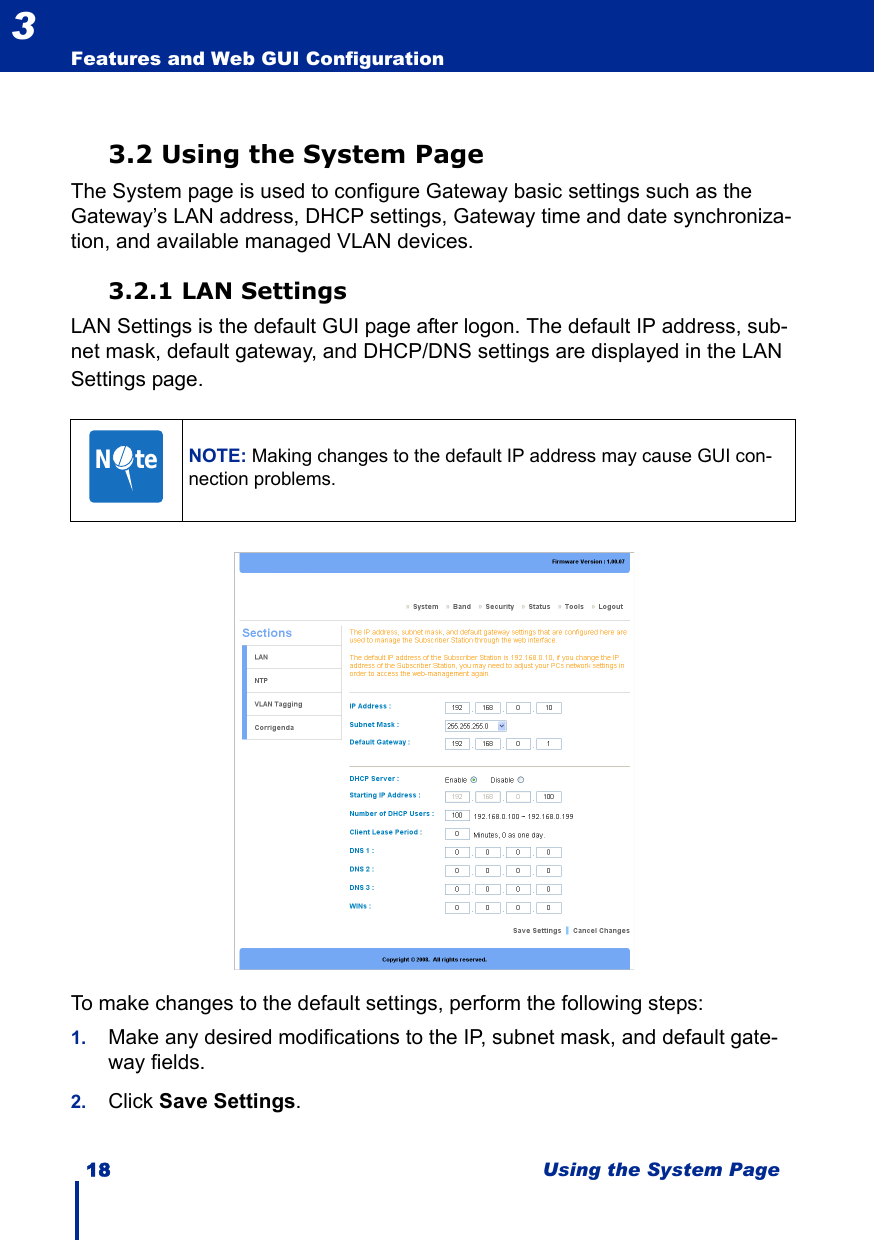 18 Using the System PageFeatures and Web GUI Configuration33.2 Using the System PageThe System page is used to configure Gateway basic settings such as the Gateway’s LAN address, DHCP settings, Gateway time and date synchroniza-tion, and available managed VLAN devices.3.2.1 LAN SettingsLAN Settings is the default GUI page after logon. The default IP address, sub-net mask, default gateway, and DHCP/DNS settings are displayed in the LAN Settings page. To make changes to the default settings, perform the following steps:1. Make any desired modifications to the IP, subnet mask, and default gate-way fields.2. Click Save Settings.NOTE: Making changes to the default IP address may cause GUI con-nection problems.N     te