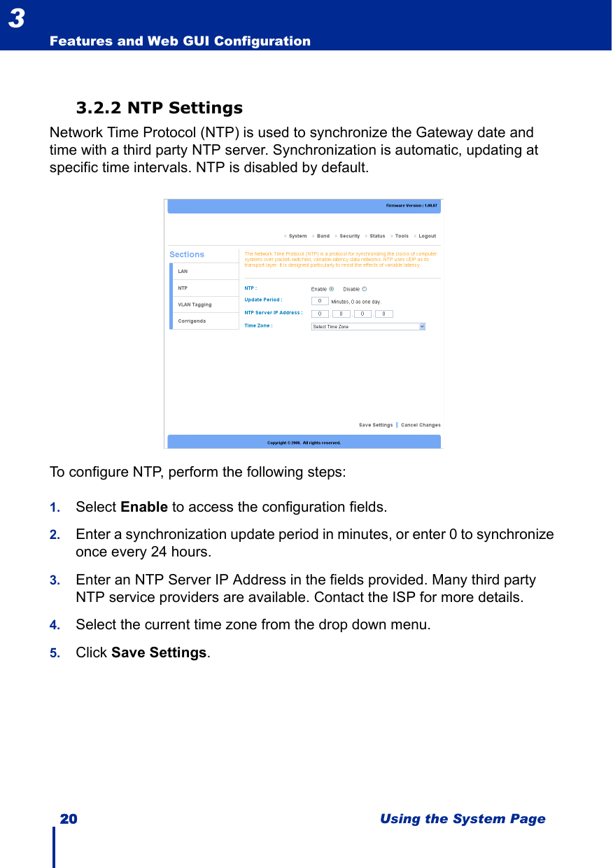 20 Using the System PageFeatures and Web GUI Configuration33.2.2 NTP SettingsNetwork Time Protocol (NTP) is used to synchronize the Gateway date and time with a third party NTP server. Synchronization is automatic, updating at specific time intervals. NTP is disabled by default.To configure NTP, perform the following steps:1. Select Enable to access the configuration fields.2. Enter a synchronization update period in minutes, or enter 0 to synchronize once every 24 hours.3. Enter an NTP Server IP Address in the fields provided. Many third party NTP service providers are available. Contact the ISP for more details.4. Select the current time zone from the drop down menu.5. Click Save Settings.