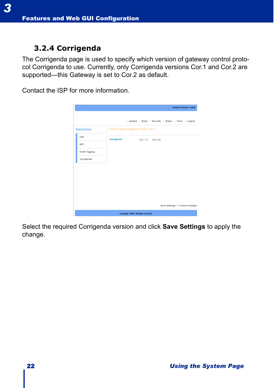 22 Using the System PageFeatures and Web GUI Configuration33.2.4 CorrigendaThe Corrigenda page is used to specify which version of gateway control proto-col Corrigenda to use. Currently, only Corrigenda versions Cor.1 and Cor.2 are supported—this Gateway is set to Cor.2 as default. Contact the ISP for more information.Select the required Corrigenda version and click Save Settings to apply the change.