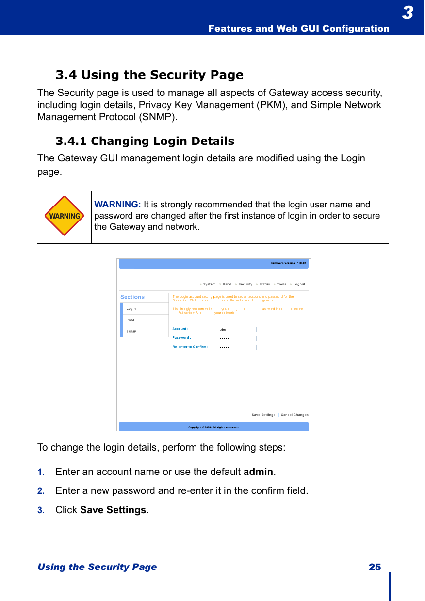 Using the Security Page 25  Features and Web GUI Configuration33.4 Using the Security PageThe Security page is used to manage all aspects of Gateway access security, including login details, Privacy Key Management (PKM), and Simple Network Management Protocol (SNMP).3.4.1 Changing Login DetailsThe Gateway GUI management login details are modified using the Login page.To change the login details, perform the following steps:1. Enter an account name or use the default admin.2. Enter a new password and re-enter it in the confirm field.3. Click Save Settings.WARNING: It is strongly recommended that the login user name and password are changed after the first instance of login in order to secure the Gateway and network.WARNING