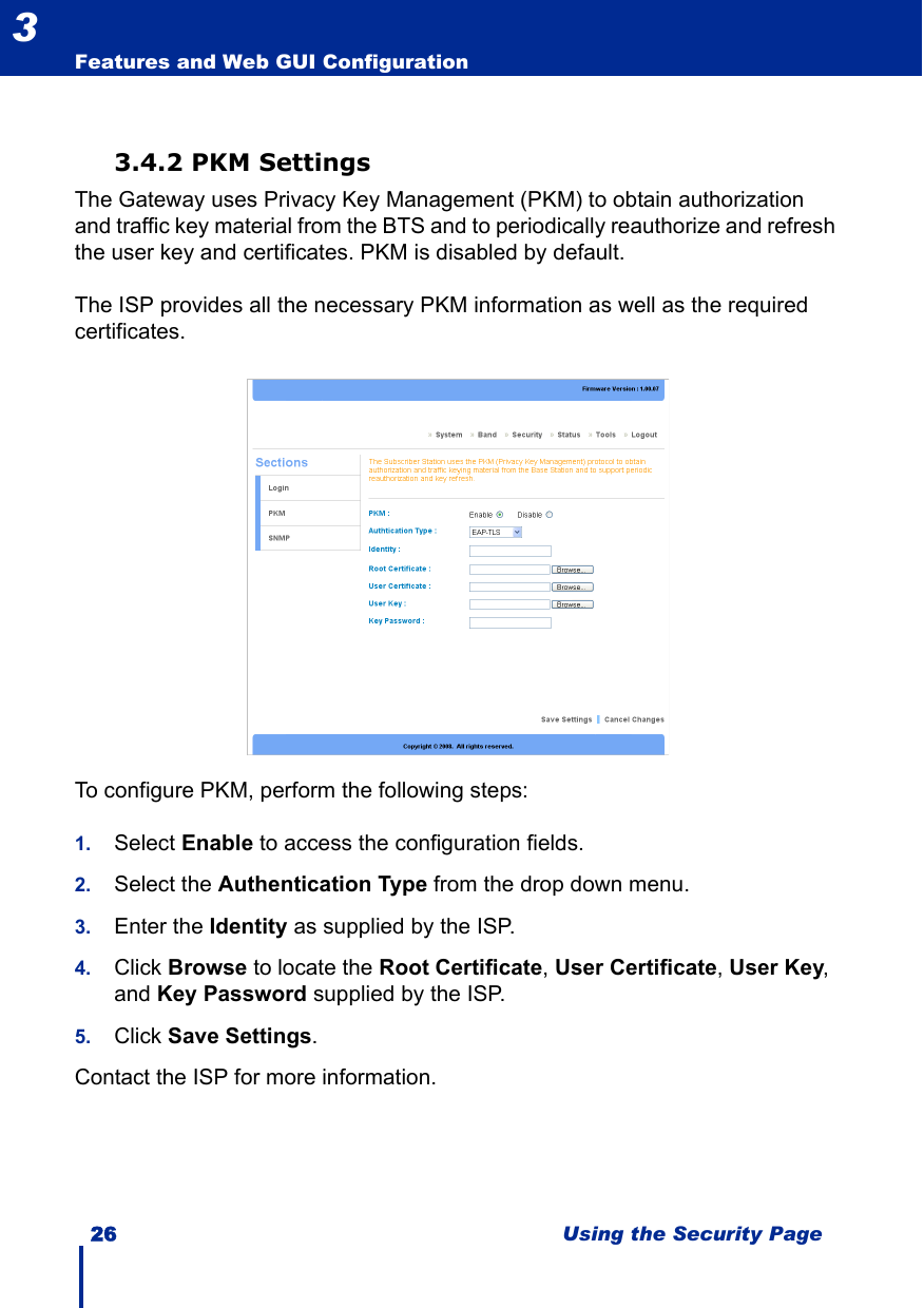 26 Using the Security PageFeatures and Web GUI Configuration33.4.2 PKM SettingsThe Gateway uses Privacy Key Management (PKM) to obtain authorization and traffic key material from the BTS and to periodically reauthorize and refresh the user key and certificates. PKM is disabled by default. The ISP provides all the necessary PKM information as well as the required certificates.To configure PKM, perform the following steps:1. Select Enable to access the configuration fields.2. Select the Authentication Type from the drop down menu.3. Enter the Identity as supplied by the ISP.4. Click Browse to locate the Root Certificate, User Certificate, User Key, and Key Password supplied by the ISP.5. Click Save Settings.Contact the ISP for more information. 