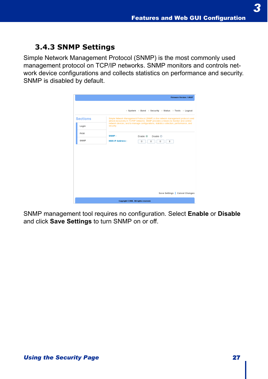 Using the Security Page 27  Features and Web GUI Configuration33.4.3 SNMP SettingsSimple Network Management Protocol (SNMP) is the most commonly used management protocol on TCP/IP networks. SNMP monitors and controls net-work device configurations and collects statistics on performance and security. SNMP is disabled by default.SNMP management tool requires no configuration. Select Enable or Disable and click Save Settings to turn SNMP on or off.