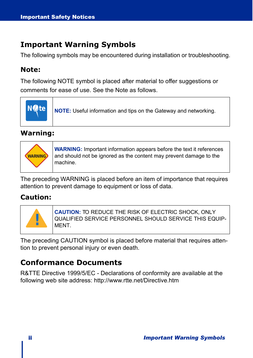 ii Important Warning SymbolsImportant Safety NoticesImportant Warning SymbolsThe following symbols may be encountered during installation or troubleshooting.Note:The following NOTE symbol is placed after material to offer suggestions or comments for ease of use. See the Note as follows.Warning:The preceding WARNING is placed before an item of importance that requires attention to prevent damage to equipment or loss of data.Caution:The preceding CAUTION symbol is placed before material that requires atten-tion to prevent personal injury or even death.Conformance DocumentsR&amp;TTE Directive 1999/5/EC - Declarations of conformity are available at the following web site address: http://www.rtte.net/Directive.htmNOTE: Useful information and tips on the Gateway and networking.WARNING: Important information appears before the text it references and should not be ignored as the content may prevent damage to the machine.CAUTION: TO REDUCE THE RISK OF ELECTRIC SHOCK, ONLY QUALIFIED SERVICE PERSONNEL SHOULD SERVICE THIS EQUIP-MENT.N     teWARNING!