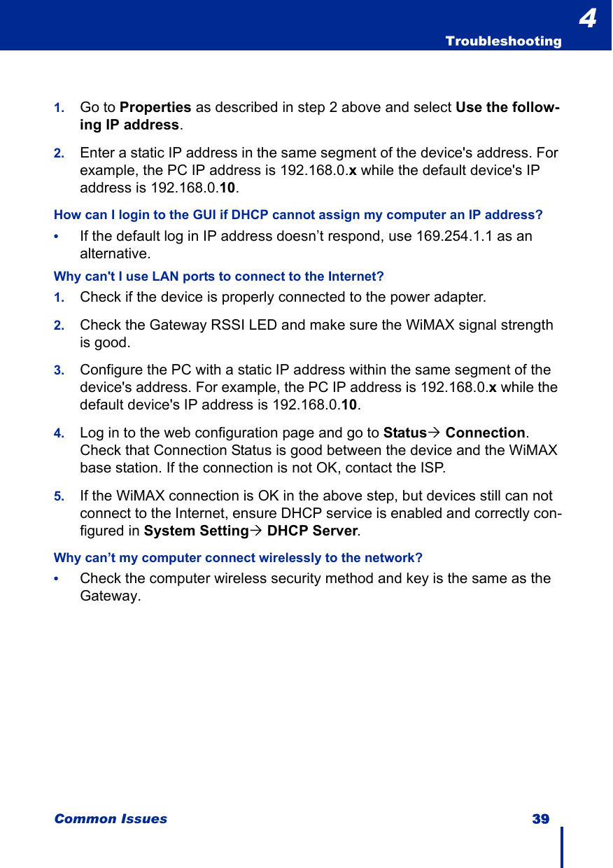 Common Issues 39  Troubleshooting41. Go to Properties as described in step 2 above and select Use the follow-ing IP address.2. Enter a static IP address in the same segment of the device&apos;s address. For example, the PC IP address is 192.168.0.x while the default device&apos;s IP address is 192.168.0.10.How can I login to the GUI if DHCP cannot assign my computer an IP address?•If the default log in IP address doesn’t respond, use 169.254.1.1 as an alternative.Why can&apos;t I use LAN ports to connect to the Internet?1. Check if the device is properly connected to the power adapter.2. Check the Gateway RSSI LED and make sure the WiMAX signal strength is good.3. Configure the PC with a static IP address within the same segment of the device&apos;s address. For example, the PC IP address is 192.168.0.x while the default device&apos;s IP address is 192.168.0.10. 4. Log in to the web configuration page and go to Status´ Connection. Check that Connection Status is good between the device and the WiMAX base station. If the connection is not OK, contact the ISP.5. If the WiMAX connection is OK in the above step, but devices still can not connect to the Internet, ensure DHCP service is enabled and correctly con-figured in System Setting´ DHCP Server.Why can’t my computer connect wirelessly to the network?•Check the computer wireless security method and key is the same as the Gateway.