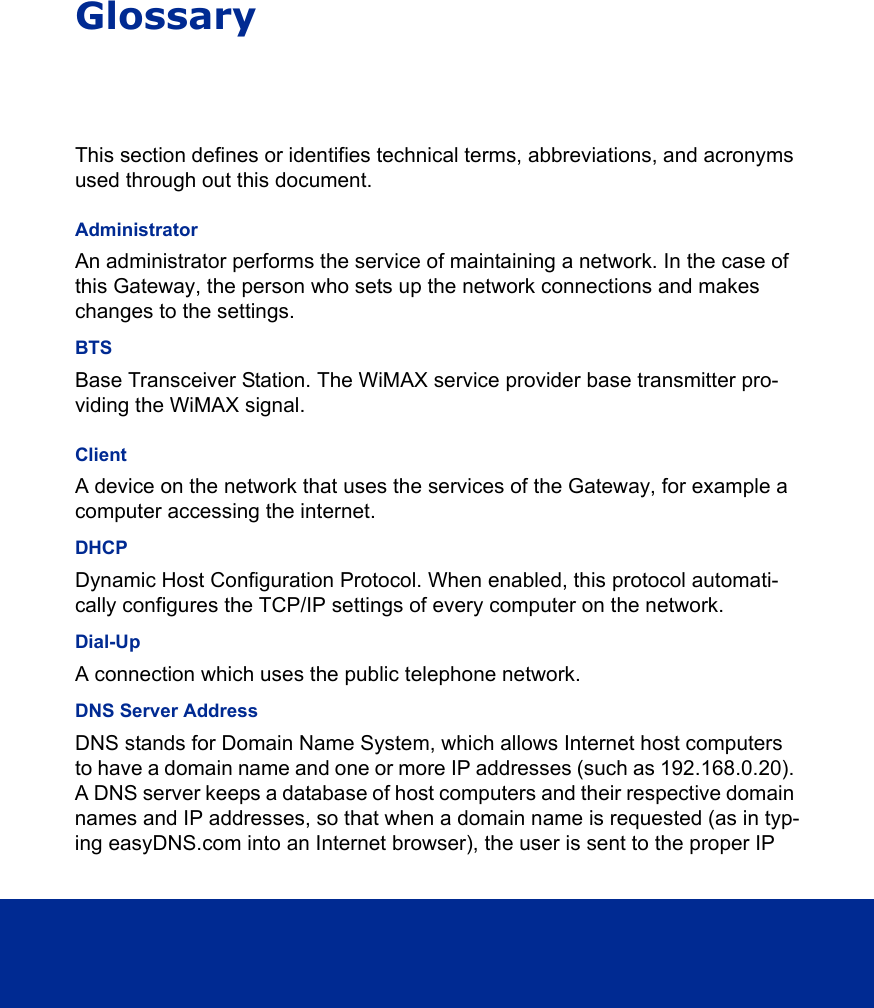 GlossaryThis section defines or identifies technical terms, abbreviations, and acronyms used through out this document.AdministratorAn administrator performs the service of maintaining a network. In the case of this Gateway, the person who sets up the network connections and makes changes to the settings. BTSBase Transceiver Station. The WiMAX service provider base transmitter pro-viding the WiMAX signal.ClientA device on the network that uses the services of the Gateway, for example a computer accessing the internet. DHCPDynamic Host Configuration Protocol. When enabled, this protocol automati-cally configures the TCP/IP settings of every computer on the network. Dial-UpA connection which uses the public telephone network.DNS Server AddressDNS stands for Domain Name System, which allows Internet host computers to have a domain name and one or more IP addresses (such as 192.168.0.20). A DNS server keeps a database of host computers and their respective domain names and IP addresses, so that when a domain name is requested (as in typ-ing easyDNS.com into an Internet browser), the user is sent to the proper IP 