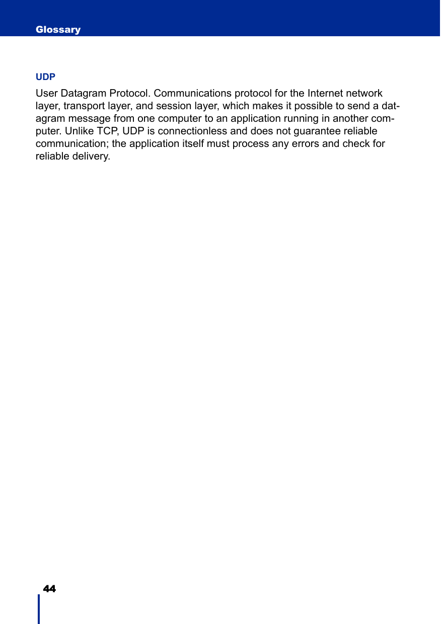 44 GlossaryUDPUser Datagram Protocol. Communications protocol for the Internet network layer, transport layer, and session layer, which makes it possible to send a dat-agram message from one computer to an application running in another com-puter. Unlike TCP, UDP is connectionless and does not guarantee reliable communication; the application itself must process any errors and check for reliable delivery.