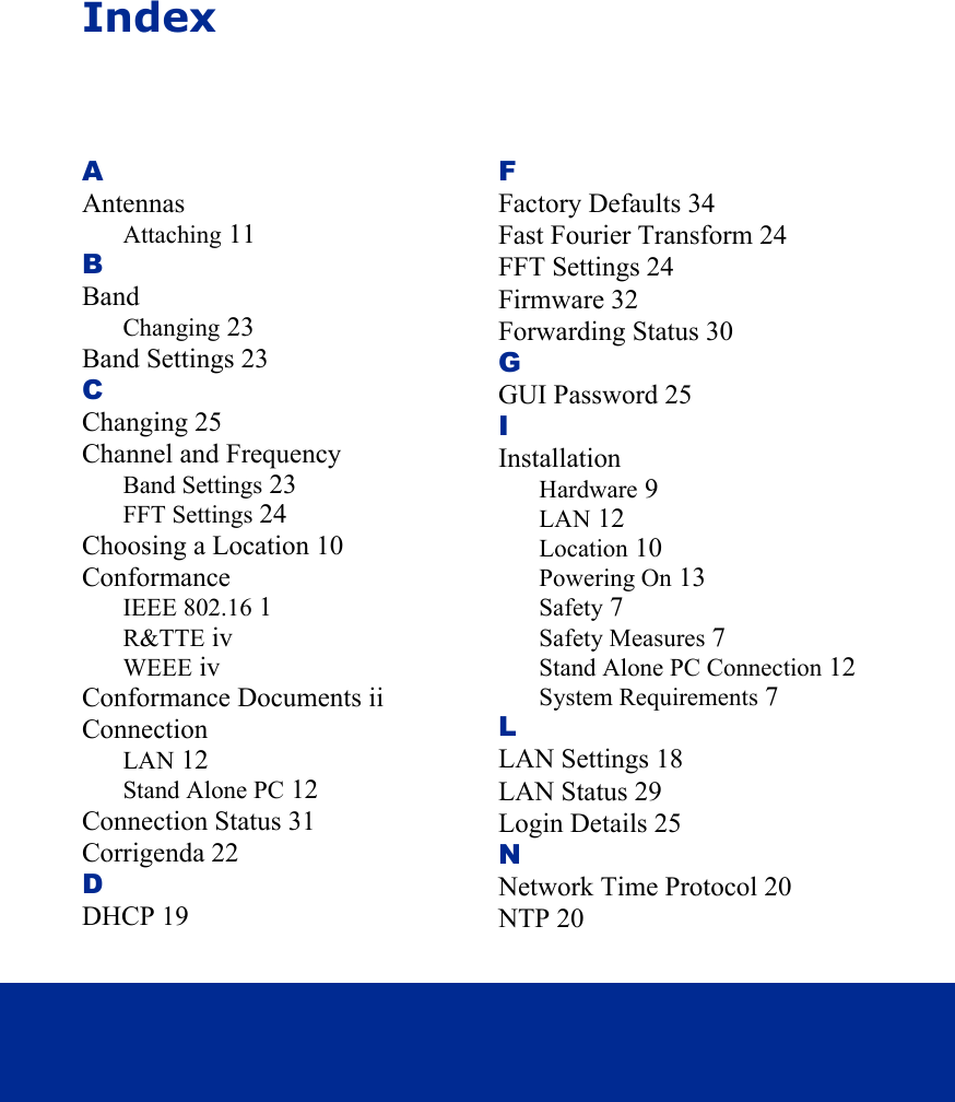 IndexAAntennasAttaching 11BBandChanging 23Band Settings 23CChanging 25Channel and FrequencyBand Settings 23FFT Settings 24Choosing a Location 10ConformanceIEEE 802.16 1R&amp;TTE ivWEEE ivConformance Documents iiConnectionLAN 12Stand Alone PC 12Connection Status 31Corrigenda 22DDHCP 19FFactory Defaults 34Fast Fourier Transform 24FFT Settings 24Firmware 32Forwarding Status 30GGUI Password 25IInstallationHardware 9LAN 12Location 10Powering On 13Safety 7Safety Measures 7Stand Alone PC Connection 12System Requirements 7LLAN Settings 18LAN Status 29Login Details 25NNetwork Time Protocol 20NTP 20