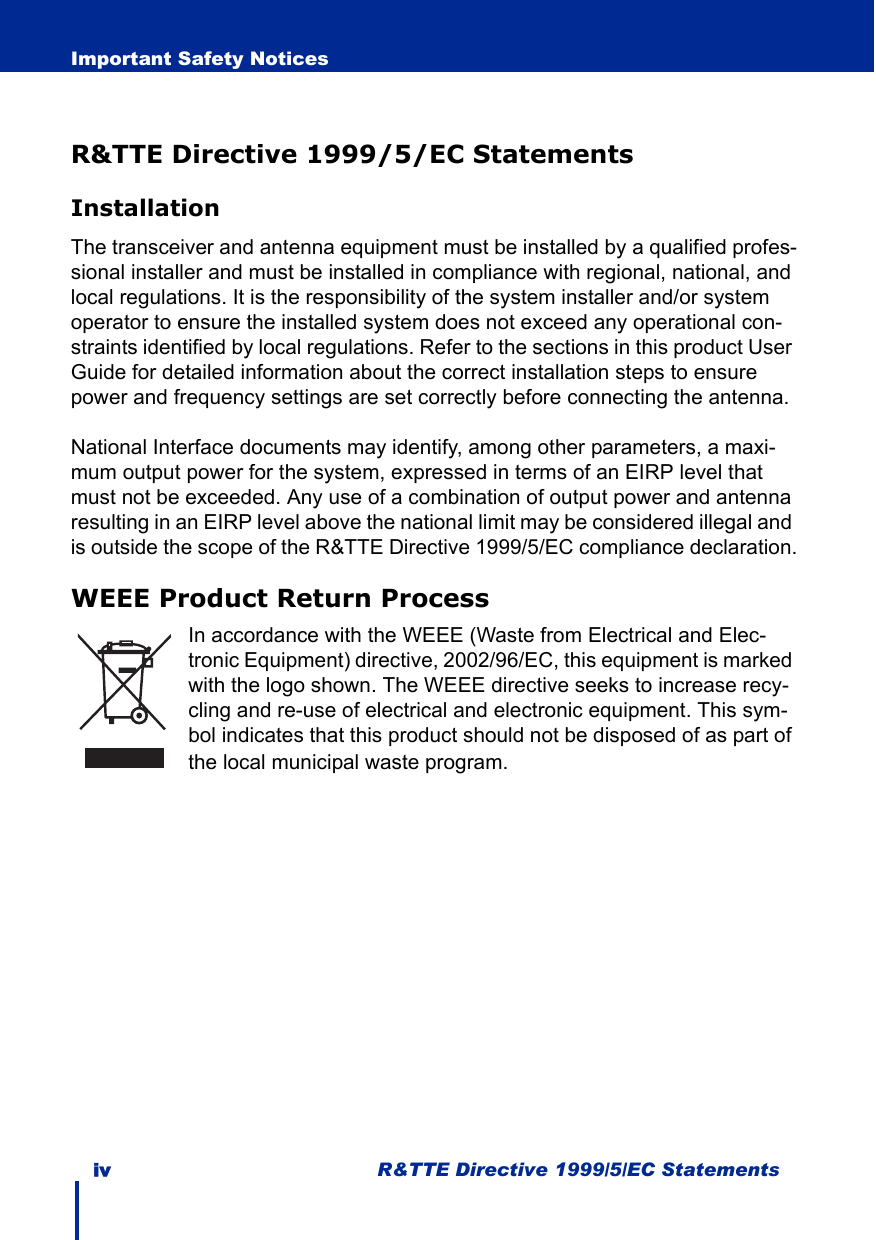 iv R&amp;TTE Directive 1999/5/EC StatementsImportant Safety NoticesR&amp;TTE Directive 1999/5/EC StatementsInstallationThe transceiver and antenna equipment must be installed by a qualified profes-sional installer and must be installed in compliance with regional, national, and local regulations. It is the responsibility of the system installer and/or system operator to ensure the installed system does not exceed any operational con-straints identified by local regulations. Refer to the sections in this product User Guide for detailed information about the correct installation steps to ensure power and frequency settings are set correctly before connecting the antenna.National Interface documents may identify, among other parameters, a maxi-mum output power for the system, expressed in terms of an EIRP level that must not be exceeded. Any use of a combination of output power and antenna resulting in an EIRP level above the national limit may be considered illegal and is outside the scope of the R&amp;TTE Directive 1999/5/EC compliance declaration.WEEE Product Return ProcessIn accordance with the WEEE (Waste from Electrical and Elec-tronic Equipment) directive, 2002/96/EC, this equipment is marked with the logo shown. The WEEE directive seeks to increase recy-cling and re-use of electrical and electronic equipment. This sym-bol indicates that this product should not be disposed of as part of the local municipal waste program.