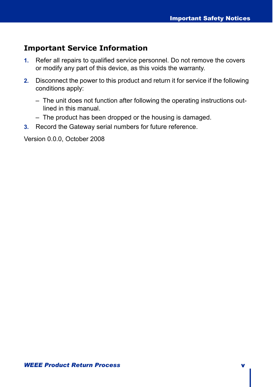 WEEE Product Return Process v  Important Safety NoticesImportant Service Information1. Refer all repairs to qualified service personnel. Do not remove the covers or modify any part of this device, as this voids the warranty.2. Disconnect the power to this product and return it for service if the following conditions apply:–  The unit does not function after following the operating instructions out-lined in this manual.–  The product has been dropped or the housing is damaged.3. Record the Gateway serial numbers for future reference. Version 0.0.0, October 2008