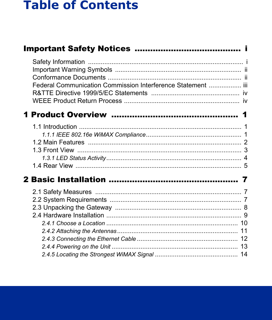 Table of ContentsImportant Safety Notices  .........................................  iSafety Information  ......................................................................................  iImportant Warning Symbols  ......................................................................  iiConformance Documents ..........................................................................  iiFederal Communication Commission Interference Statement  .................. iiiR&amp;TTE Directive 1999/5/EC Statements  .................................................  ivWEEE Product Return Process ................................................................  iv1 Product Overview  .................................................  11.1 Introduction ..........................................................................................  11.1.1 IEEE 802.16e WiMAX Compliance.....................................................  11.2 Main Features  .....................................................................................  21.3 Front View  ...........................................................................................  31.3.1 LED Status Activity...........................................................................  41.4 Rear View ............................................................................................  52 Basic Installation ..................................................  72.1 Safety Measures  .................................................................................  72.2 System Requirements  .........................................................................  72.3 Unpacking the Gateway  ......................................................................  82.4 Hardware Installation ...........................................................................  92.4.1 Choose a Location .........................................................................  102.4.2 Attaching the Antennas ...................................................................  112.4.3 Connecting the Ethernet Cable ........................................................  122.4.4 Powering on the Unit ......................................................................  132.4.5 Locating the Strongest WiMAX Signal ..............................................  14