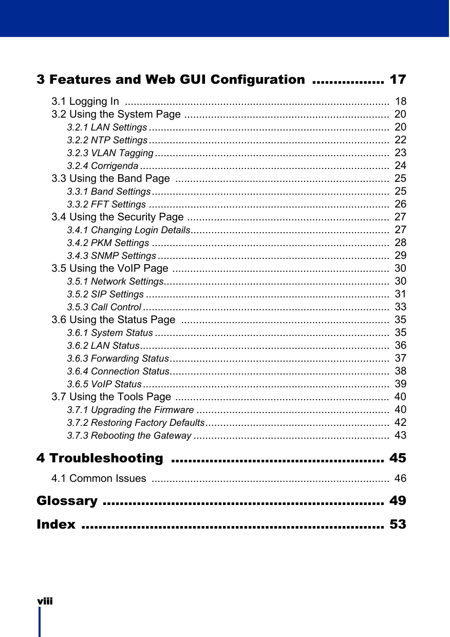 viii 3 Features and Web GUI Configuration ................. 173.1 Logging In  .........................................................................................  183.2 Using the System Page .....................................................................  203.2.1 LAN Settings .................................................................................  203.2.2 NTP Settings .................................................................................  223.2.3 VLAN Tagging ...............................................................................  233.2.4 Corrigenda ....................................................................................  243.3 Using the Band Page  ........................................................................  253.3.1 Band Settings................................................................................  253.3.2 FFT Settings .................................................................................  263.4 Using the Security Page ....................................................................  273.4.1 Changing Login Details...................................................................  273.4.2 PKM Settings ................................................................................  283.4.3 SNMP Settings ..............................................................................  293.5 Using the VoIP Page .........................................................................  303.5.1 Network Settings............................................................................  303.5.2 SIP Settings ..................................................................................  313.5.3 Call Control ...................................................................................  333.6 Using the Status Page  ......................................................................  353.6.1 System Status ...............................................................................  353.6.2 LAN Status....................................................................................  363.6.3 Forwarding Status..........................................................................  373.6.4 Connection Status..........................................................................  383.6.5 VoIP Status ...................................................................................  393.7 Using the Tools Page ........................................................................  403.7.1 Upgrading the Firmware .................................................................  403.7.2 Restoring Factory Defaults..............................................................  423.7.3 Rebooting the Gateway ..................................................................  434 Troubleshooting  .................................................. 454.1 Common Issues  ................................................................................  46Glossary .................................................................. 49Index ....................................................................... 53