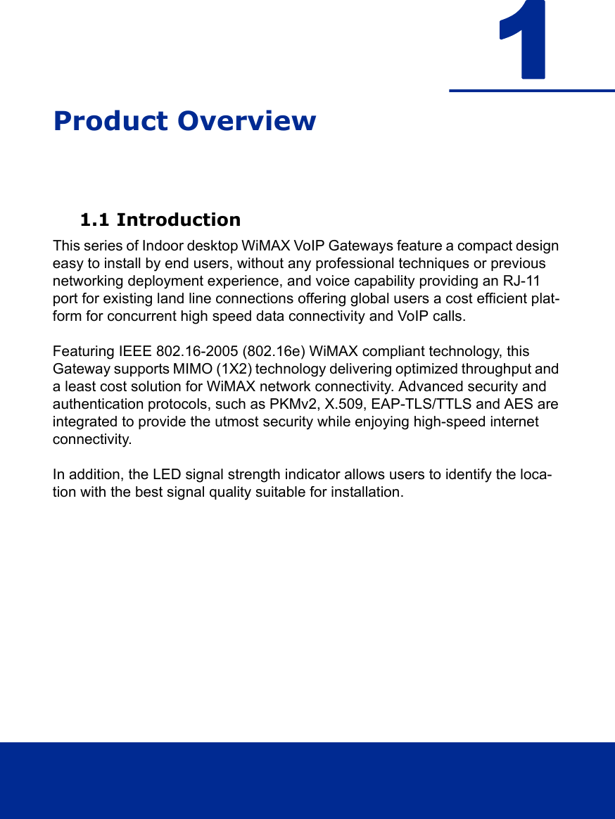 1Product Overview1.1 IntroductionThis series of Indoor desktop WiMAX VoIP Gateways feature a compact design easy to install by end users, without any professional techniques or previous networking deployment experience, and voice capability providing an RJ-11 port for existing land line connections offering global users a cost efficient plat-form for concurrent high speed data connectivity and VoIP calls.Featuring IEEE 802.16-2005 (802.16e) WiMAX compliant technology, this Gateway supports MIMO (1X2) technology delivering optimized throughput and a least cost solution for WiMAX network connectivity. Advanced security and authentication protocols, such as PKMv2, X.509, EAP-TLS/TTLS and AES are integrated to provide the utmost security while enjoying high-speed internet connectivity.In addition, the LED signal strength indicator allows users to identify the loca-tion with the best signal quality suitable for installation.