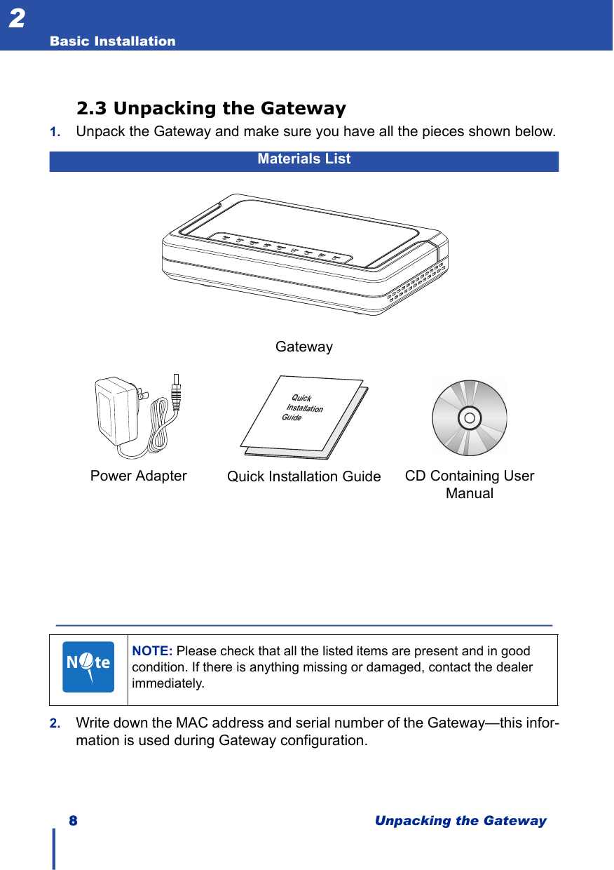 88Unpacking the GatewayBasic Installation22.3 Unpacking the Gateway1. Unpack the Gateway and make sure you have all the pieces shown below.2. Write down the MAC address and serial number of the Gateway—this infor-mation is used during Gateway configuration.Materials ListGatewayPower Adapter   CD Containing User ManualQuick Installation GuideNOTE: Please check that all the listed items are present and in good condition. If there is anything missing or damaged, contact the dealer immediately.kciuQllatsnInoitaediuGN     te