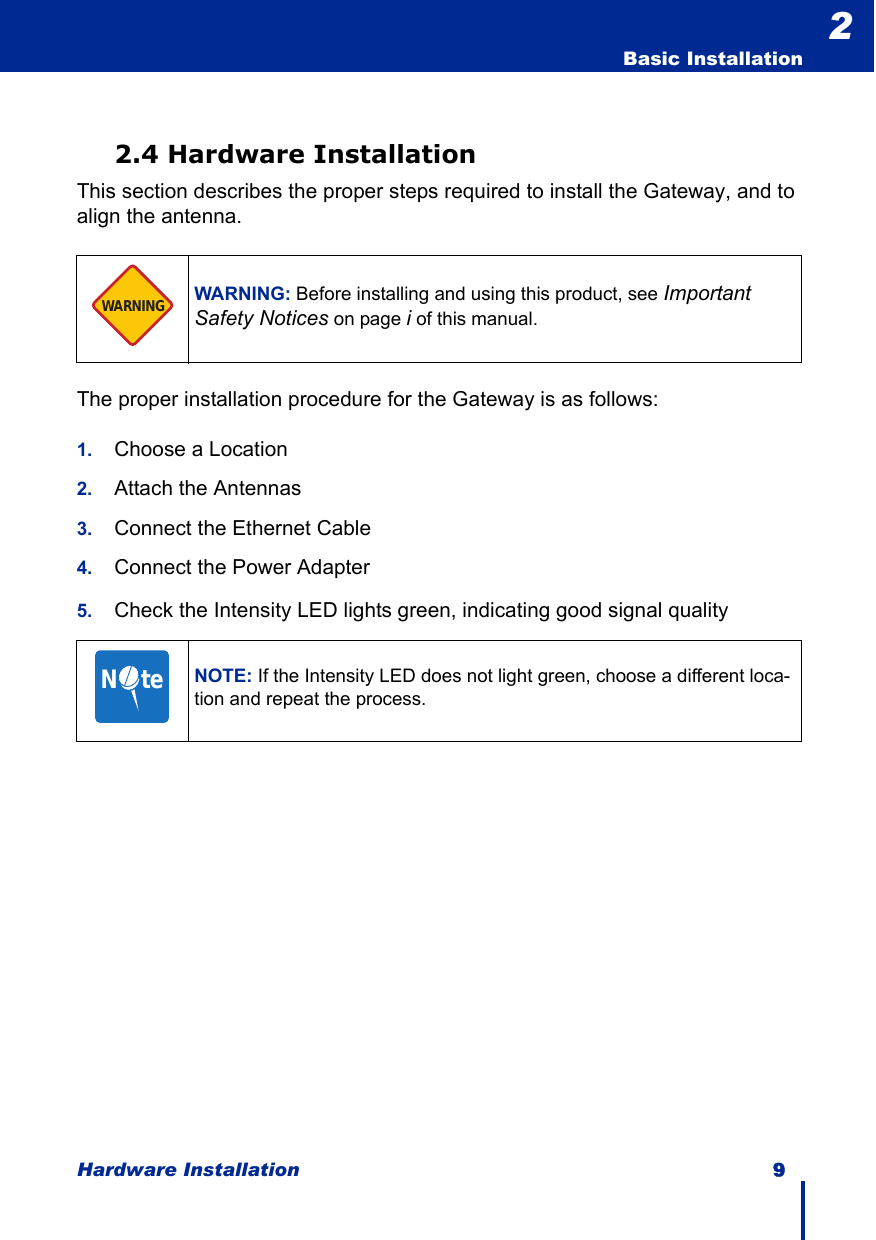 Hardware Installation 9  Basic Installation22.4 Hardware InstallationThis section describes the proper steps required to install the Gateway, and to align the antenna. The proper installation procedure for the Gateway is as follows:1. Choose a Location2. Attach the Antennas3. Connect the Ethernet Cable4. Connect the Power Adapter5. Check the Intensity LED lights green, indicating good signal qualityWARNING: Before installing and using this product, see Important Safety Notices on page i of this manual.NOTE: If the Intensity LED does not light green, choose a different loca-tion and repeat the process.WARNINGN     te
