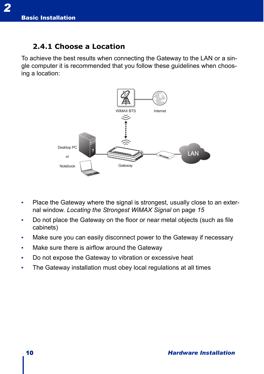 10 Hardware InstallationBasic Installation22.4.1 Choose a LocationTo achieve the best results when connecting the Gateway to the LAN or a sin-gle computer it is recommended that you follow these guidelines when choos-ing a location:•Place the Gateway where the signal is strongest, usually close to an exter-nal window. Locating the Strongest WiMAX Signal on page 15•Do not place the Gateway on the floor or near metal objects (such as file cabinets)•Make sure you can easily disconnect power to the Gateway if necessary•Make sure there is airflow around the Gateway•Do not expose the Gateway to vibration or excessive heat•The Gateway installation must obey local regulations at all timesWiMAX BTS InternetDesktop PCNotebookorLANGateway