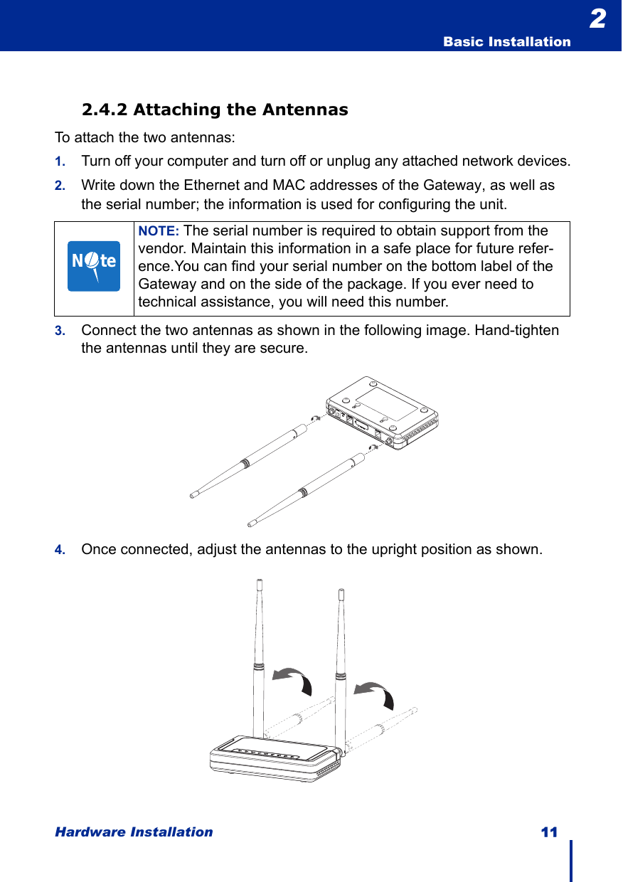 Hardware Installation 11  Basic Installation22.4.2 Attaching the AntennasTo attach the two antennas:1.Turn off your computer and turn off or unplug any attached network devices.2. Write down the Ethernet and MAC addresses of the Gateway, as well as the serial number; the information is used for configuring the unit.3. Connect the two antennas as shown in the following image. Hand-tighten the antennas until they are secure.4. Once connected, adjust the antennas to the upright position as shown.NOTE: The serial number is required to obtain support from the vendor. Maintain this information in a safe place for future refer-ence.You can find your serial number on the bottom label of the Gateway and on the side of the package. If you ever need to technical assistance, you will need this number.N     te