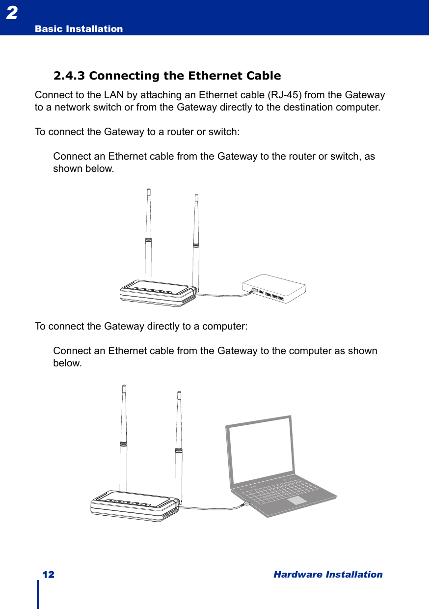 12 Hardware InstallationBasic Installation22.4.3 Connecting the Ethernet CableConnect to the LAN by attaching an Ethernet cable (RJ-45) from the Gateway to a network switch or from the Gateway directly to the destination computer.To connect the Gateway to a router or switch:Connect an Ethernet cable from the Gateway to the router or switch, as shown below.To connect the Gateway directly to a computer:Connect an Ethernet cable from the Gateway to the computer as shown below.