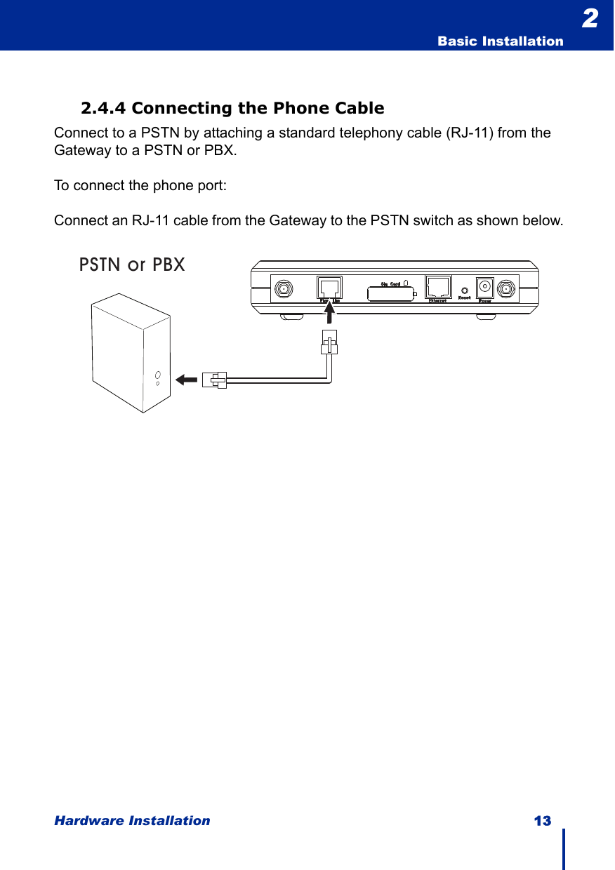 Hardware Installation 13  Basic Installation22.4.4 Connecting the Phone CableConnect to a PSTN by attaching a standard telephony cable (RJ-11) from the Gateway to a PSTN or PBX.To connect the phone port:Connect an RJ-11 cable from the Gateway to the PSTN switch as shown below.PSTN or PBX