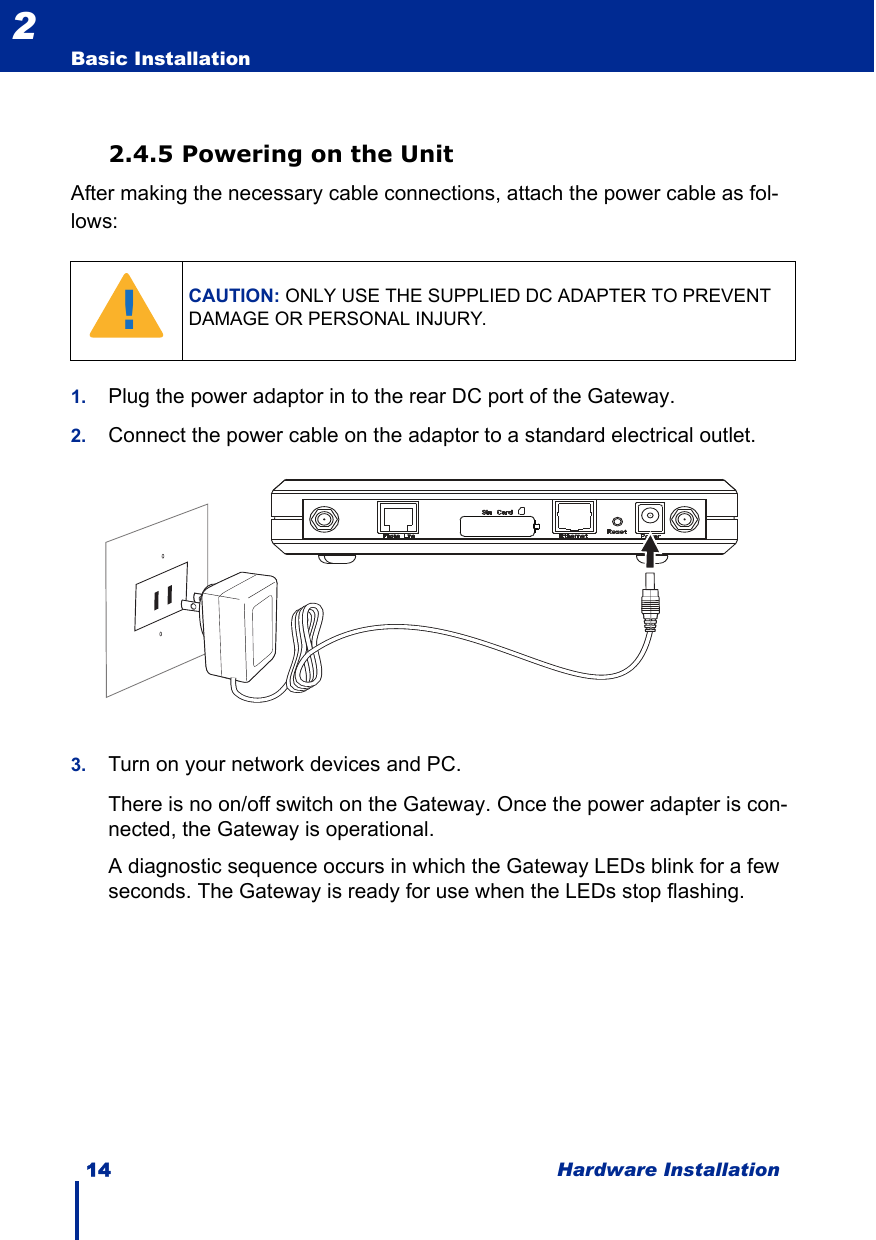 14 Hardware InstallationBasic Installation22.4.5 Powering on the UnitAfter making the necessary cable connections, attach the power cable as fol-lows:1. Plug the power adaptor in to the rear DC port of the Gateway.2. Connect the power cable on the adaptor to a standard electrical outlet.3. Turn on your network devices and PC.There is no on/off switch on the Gateway. Once the power adapter is con-nected, the Gateway is operational.A diagnostic sequence occurs in which the Gateway LEDs blink for a few seconds. The Gateway is ready for use when the LEDs stop flashing. CAUTION: ONLY USE THE SUPPLIED DC ADAPTER TO PREVENT DAMAGE OR PERSONAL INJURY.!