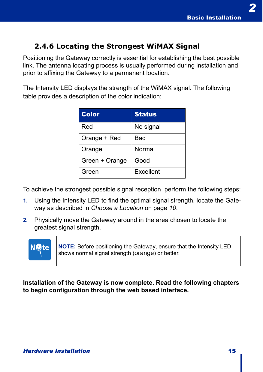 Hardware Installation 15  Basic Installation22.4.6 Locating the Strongest WiMAX SignalPositioning the Gateway correctly is essential for establishing the best possible link. The antenna locating process is usually performed during installation and prior to affixing the Gateway to a permanent location.The Intensity LED displays the strength of the WiMAX signal. The following table provides a description of the color indication:To achieve the strongest possible signal reception, perform the following steps:1. Using the Intensity LED to find the optimal signal strength, locate the Gate-way as described in Choose a Location on page 10.2. Physically move the Gateway around in the area chosen to locate the greatest signal strength.Installation of the Gateway is now complete. Read the following chapters to begin configuration through the web based interface.Color StatusRed No signalOrange + Red BadOrange NormalGreen + Orange GoodGreen ExcellentNOTE: Before positioning the Gateway, ensure that the Intensity LED shows normal signal strength (orange) or better.N     te