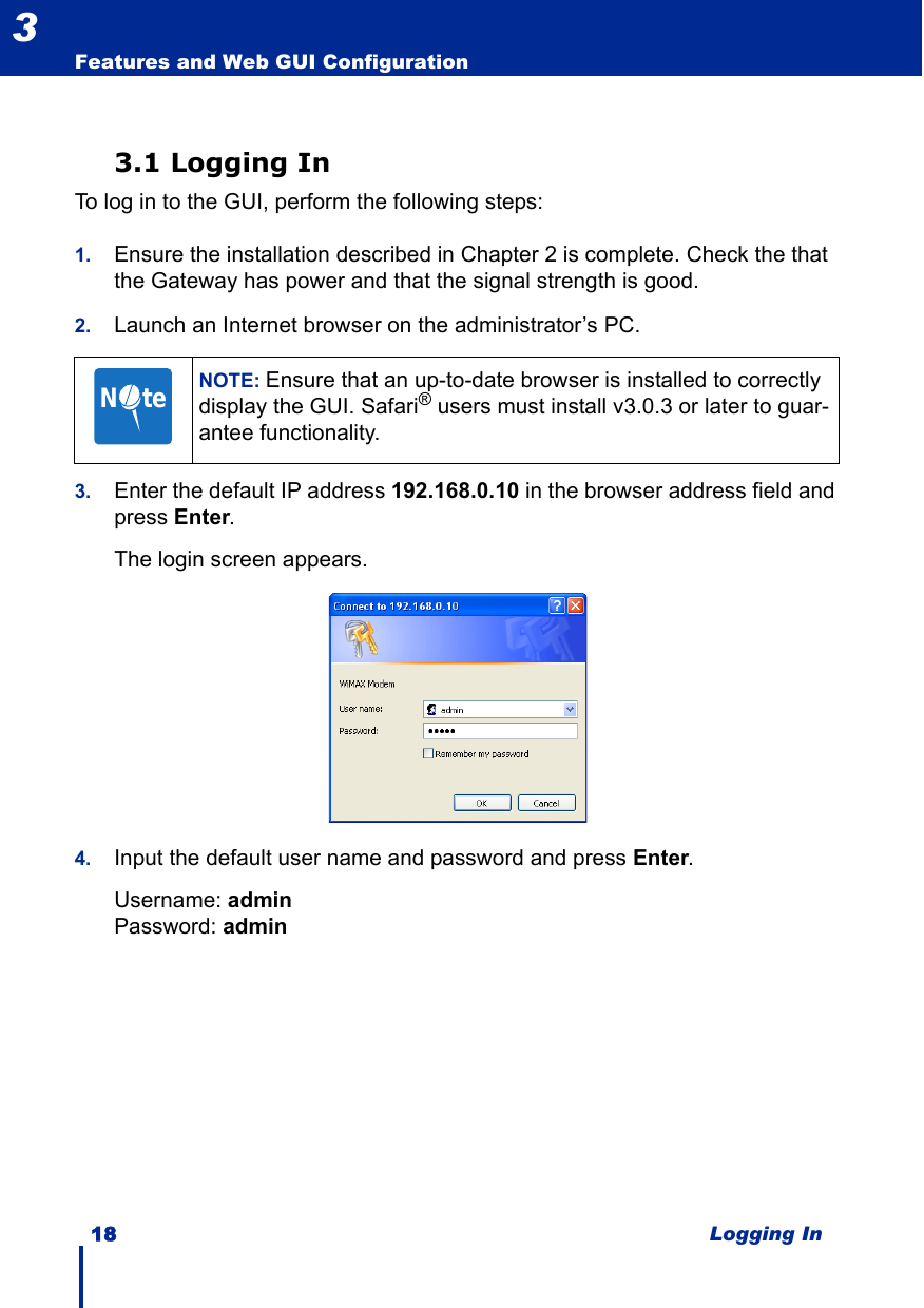 18 Logging InFeatures and Web GUI Configuration33.1 Logging InTo log in to the GUI, perform the following steps:1. Ensure the installation described in Chapter 2 is complete. Check the that the Gateway has power and that the signal strength is good.2. Launch an Internet browser on the administrator’s PC.3. Enter the default IP address 192.168.0.10 in the browser address field and press Enter.The login screen appears.4. Input the default user name and password and press Enter.Username: adminPassword: adminNOTE: Ensure that an up-to-date browser is installed to correctly display the GUI. Safari® users must install v3.0.3 or later to guar-antee functionality.N     te