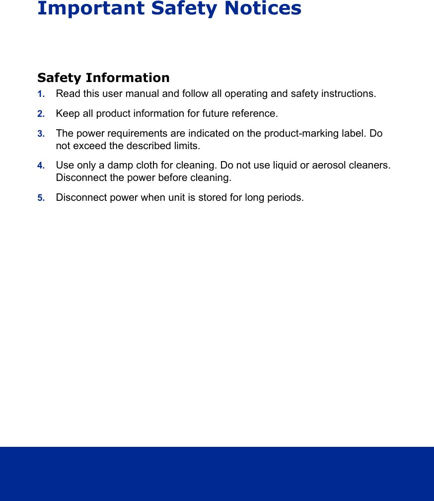 Important Safety NoticesSafety Information1. Read this user manual and follow all operating and safety instructions.2. Keep all product information for future reference.3. The power requirements are indicated on the product-marking label. Do not exceed the described limits.4. Use only a damp cloth for cleaning. Do not use liquid or aerosol cleaners. Disconnect the power before cleaning.5. Disconnect power when unit is stored for long periods.