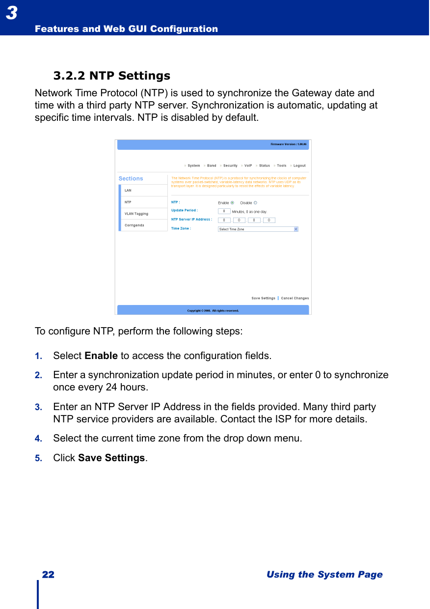 22 Using the System PageFeatures and Web GUI Configuration33.2.2 NTP SettingsNetwork Time Protocol (NTP) is used to synchronize the Gateway date and time with a third party NTP server. Synchronization is automatic, updating at specific time intervals. NTP is disabled by default.To configure NTP, perform the following steps:1. Select Enable to access the configuration fields.2. Enter a synchronization update period in minutes, or enter 0 to synchronize once every 24 hours.3. Enter an NTP Server IP Address in the fields provided. Many third party NTP service providers are available. Contact the ISP for more details.4. Select the current time zone from the drop down menu.5. Click Save Settings.