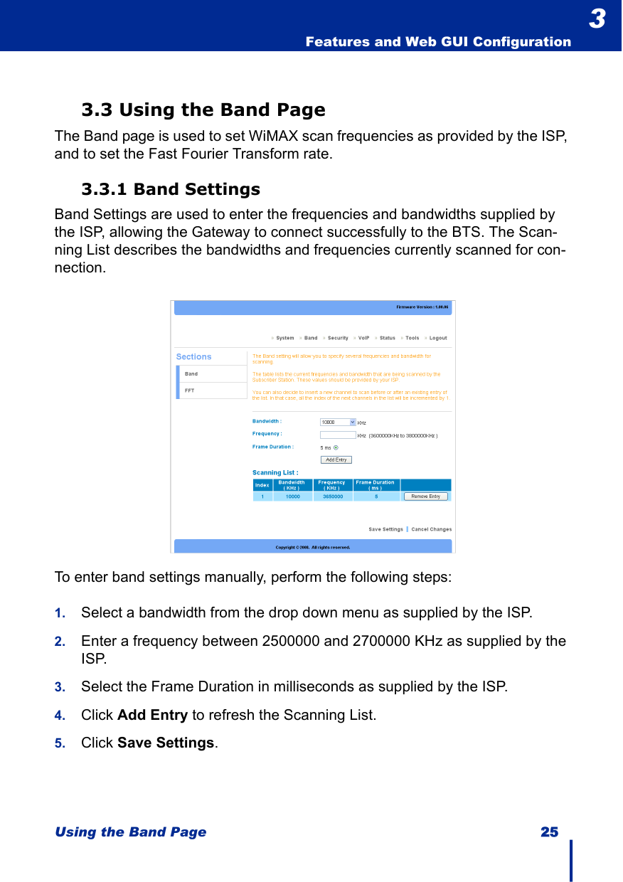 Using the Band Page 2255Features and Web GUI Configuration33.3 Using the Band PageThe Band page is used to set WiMAX scan frequencies as provided by the ISP, and to set the Fast Fourier Transform rate.3.3.1 Band SettingsBand Settings are used to enter the frequencies and bandwidths supplied by the ISP, allowing the Gateway to connect successfully to the BTS. The Scan-ning List describes the bandwidths and frequencies currently scanned for con-nection.To enter band settings manually, perform the following steps:1. Select a bandwidth from the drop down menu as supplied by the ISP.2. Enter a frequency between 2500000 and 2700000 KHz as supplied by the ISP.3. Select the Frame Duration in milliseconds as supplied by the ISP.4. Click Add Entry to refresh the Scanning List.5. Click Save Settings.